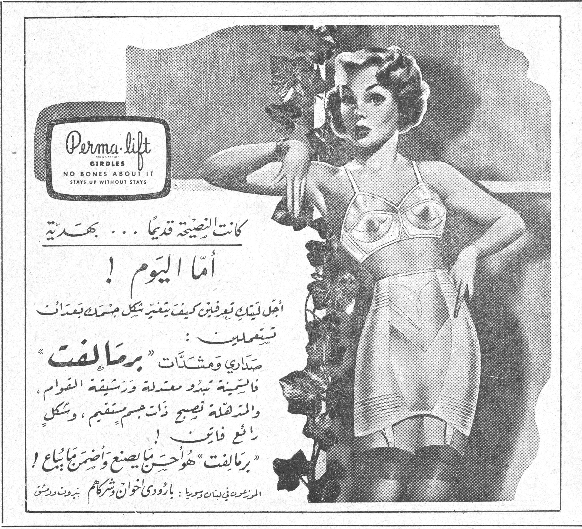 Perma-lift GIRDLES NO BONES ABOUT IT STAYS UP WITHOUT STAYS كانت النصيحة قديماً ... بهديّة أمّا اليوم ! أجمل ليتك تعرفين كيف يغيّر شكل جسمك بعدات تستعملين : صداري ومشدّات « برمالفت » فالسمينة تبدو معتدلة ورشيقة القوام ، والمترهلة تصبح ذات جسم مستقيم ، وشكل رائع فاتن ! « برمالفت » هو احسن ما يصنع واضمن ما يباع ! الموزعون في لبنان وسوريا : بارودي اخوان وشركاهم ، بيروت ودمشق