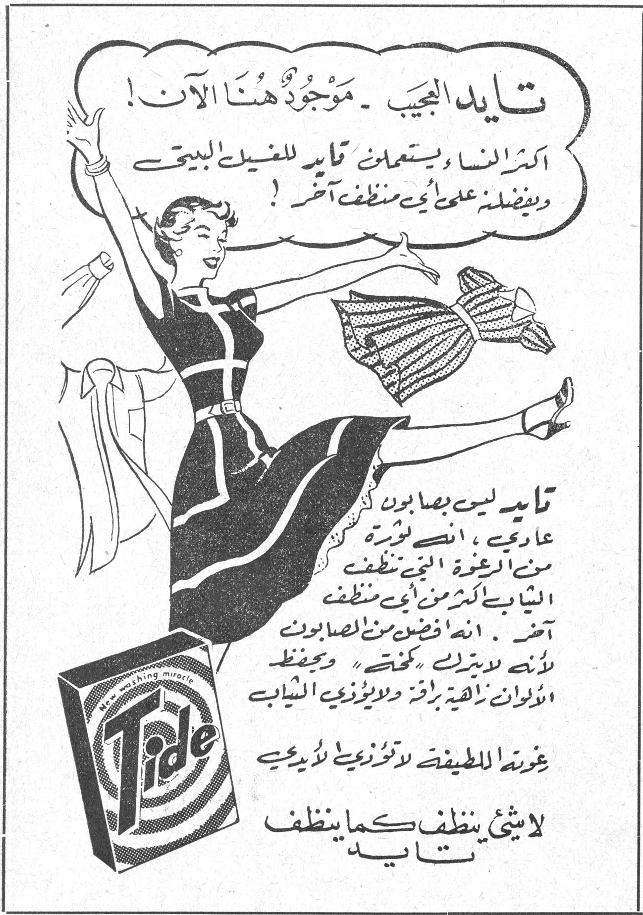 تايد العجيب - موجود هنا الآن! اكثر النساء يستعملن تايد للغسيل البيتي ويفضلنه على أي منظف آخر! تايد ليس بصابون عادي، انه ثورة من الرغوة التي تنظف الثياب اكثر من أي منظف آخر. انه أفضل من الصابون لأنه لا يترك "كحتة" ويحفظ الألوان زاهية براقة ولا يؤذي الثياب. غسّالتك اللطيفة لا تؤذي لأيديك لا شيء ينظف كما ينظف تايد