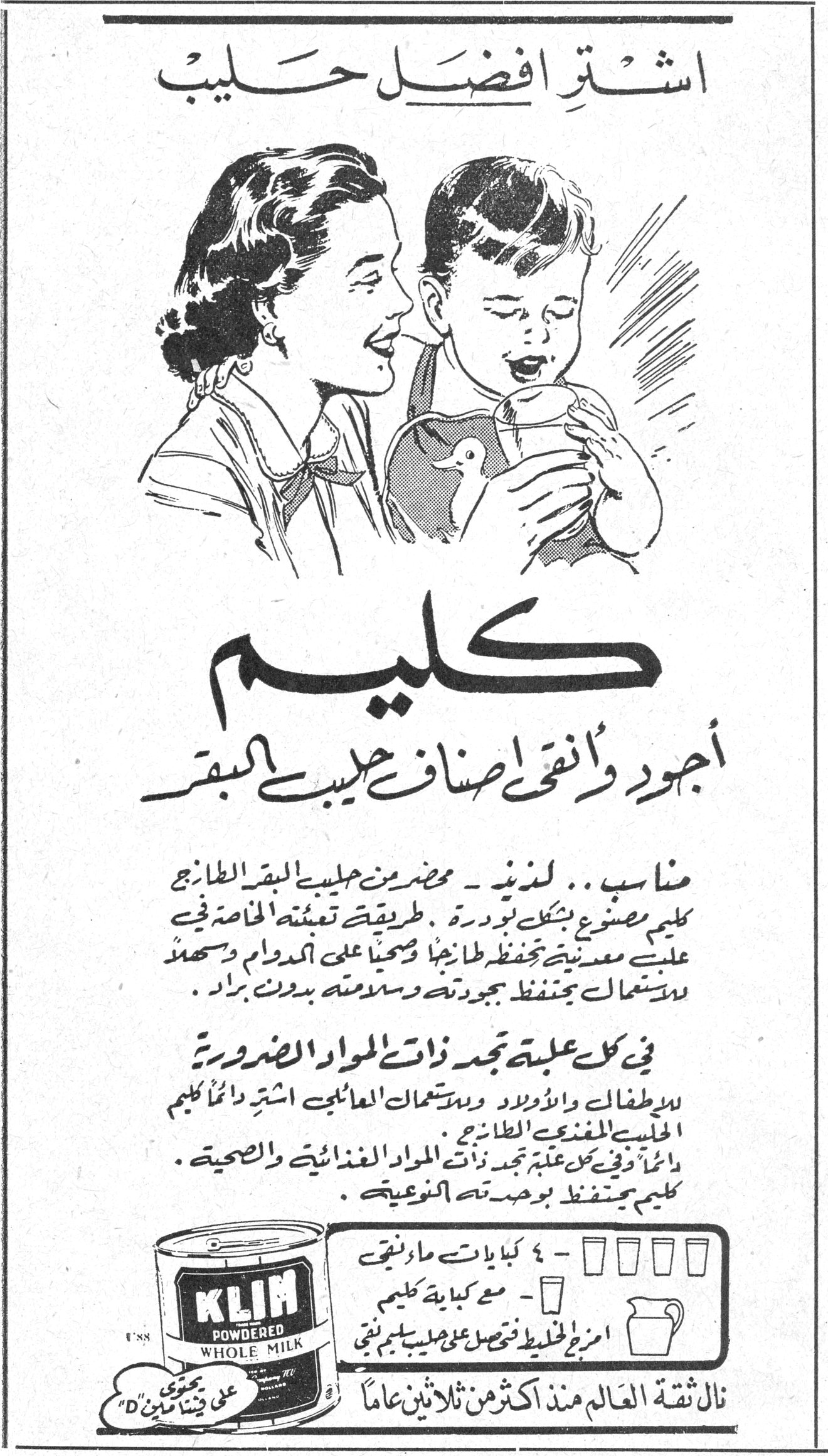 اشترِ أفضل حليب كليم كليم أجود وأنقى أصناف حليب البقر مناسب .. لذيذ - محضّر من حليب البقر الطازج . كليم مصنوع بشكل بودرة . طريقة تعبئته الخاصة في علب معدنية تحفظه طازجاً وصحياً على الدوام وسهل الاستعمال يحتفظ بجودته وسلامته بدون براد . في كل علبة تجد ذات المواد الضرورية للأطفال والأولاد واستعمال العائلات اشترِ دائماً كليم الحليب المغذي الطازج . دائماً وفي كل علبة تجد ذات المواد الغذائية والصحية . كليم يحتفظ بوحدته النوعية . KLIM POWDERED WHOLE MILK نال ثقة العالم منذ أكثر من ثلاثين عاماً ٤ كبايات ماء نقي - مع كباية كليم امزج الخليط قبل حصول على حليب كليم نقي