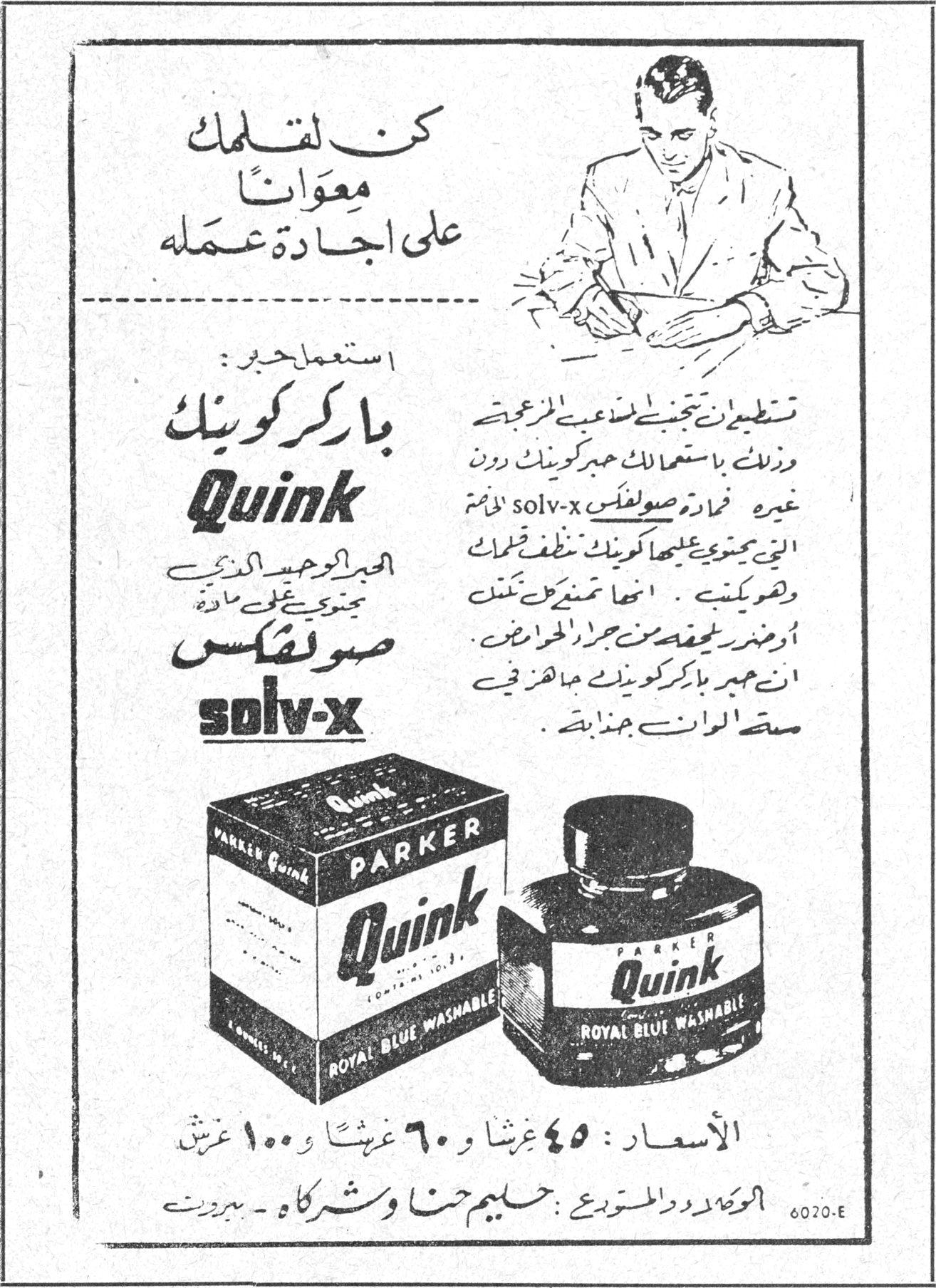 كن لقلمك معواناً على اجادة عمله استعمل حبر: باركر كوينك Quink باركر كوينك Quink الحبر الوحيد الذي يحتوي على مادة صولفكس solv-x تستطيع ان تجنبي لعبك المزعجة وذلك باستعمال حبر كوينك دون غيره فمادة صولفكس solv-x اللازمة التي يحتوي عليها كوينك تنظف قلمك وتوقيك .. انها تمنعه من تلف او ضرر ناجم عن جراء الاحماض . ان حبر باركر كوينك مبهر في مسحة الوان جذابة . الاسعار : ٤٥ غرشاً و ٦٠ غرشاً و ١٠٠ غرش الوكلاء والمتوزعون : حليم حنا وشركاه - بيروت 6020.E