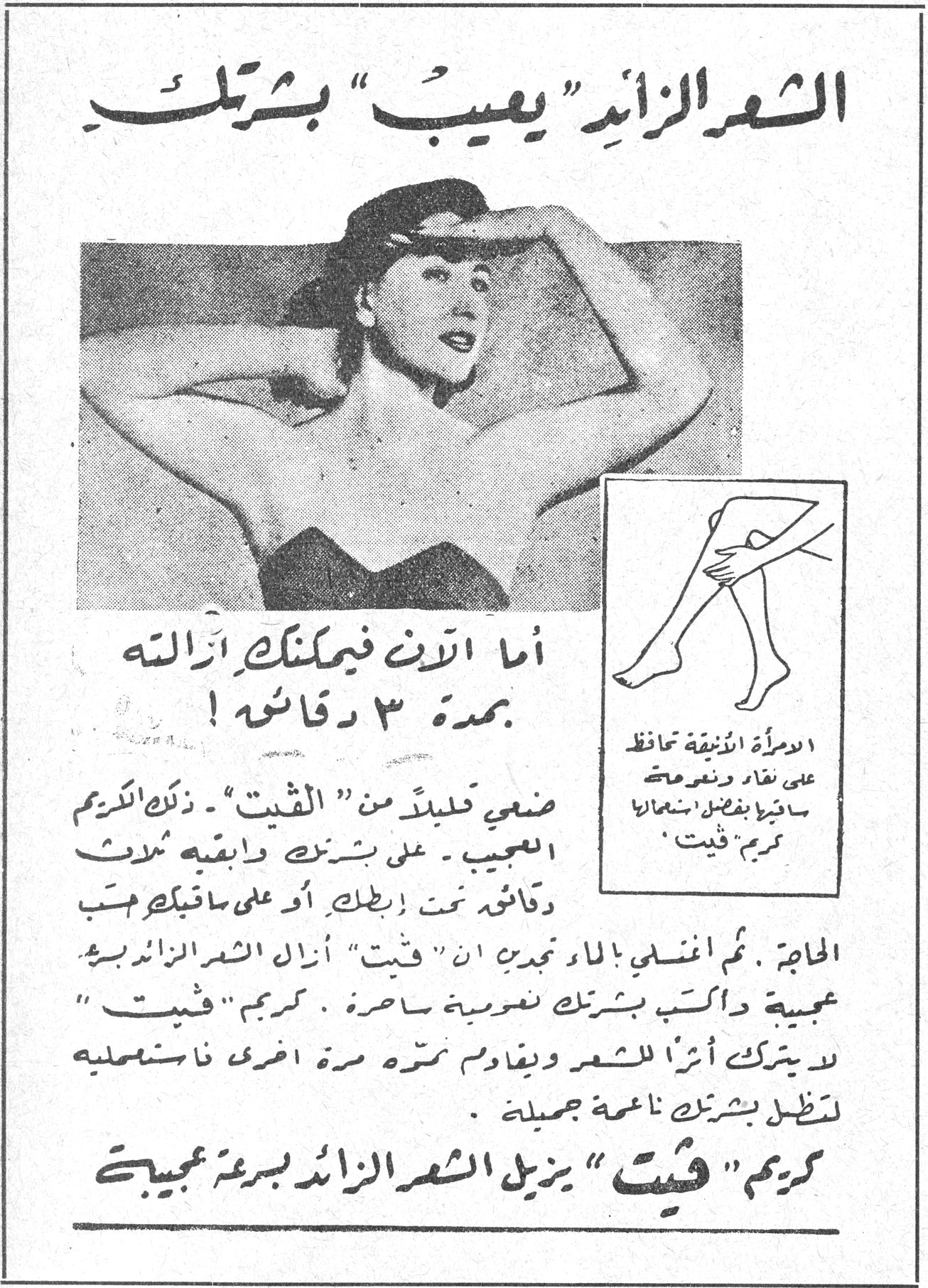 الشعر الزائد "يعيب" بشرتك الشعر الزائد "يعيب" بشرتك أما الآن فيمكنك ازالته بمدة ٣ دقائق! ضعي قليلاً من "فيت" - ذلك الكريم العجيب - على بشرتك وابقيه ثلاث دقائق تحت إبطك أو على ساقيك حسب الحاجة. ثم اغسلي بالماء تجدي ان "فيت" أزال الشعر الزائد بسرعة عجيبة وترك بشرتك ناعمة ساحرة. كريم "فيت" لا يترك أثراً للشعر ويقاوم نموه مرة اخرى فاستعمليه لتظل بشرتك ناعمة جميلة. كريم "فيت" يزيل الشعر الزائد بسرعة عجيبة المرأة الأنيقة تحافظ على نقاء ونعومة ساقيها بفضل استعمالها كريم "فيت"