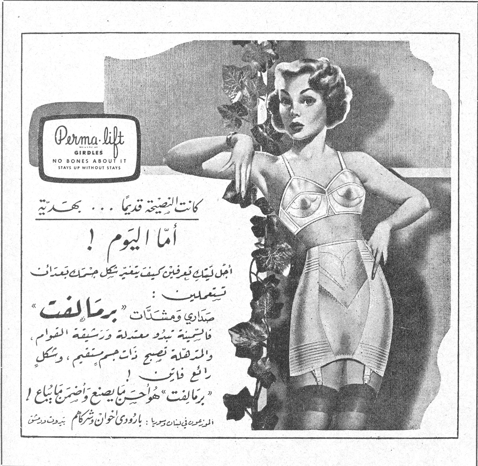 برمالفت Perma-lift GIRDLES NO BONES ABOUT IT STAYS UP WITHOUT STAYS كانت النصيحة قديماً ... بهدّية أمّا اليوم ! أجمل نبأ تعرفين كيف يتغير شكل جسمك بعد أن تستعملين : صداري ومشدّات « برمالفت » فالسمينة تبدو معتدلة ورشيقة القوام ، والمترهّلة تصبح ذات جسم متين ، وشكل رائع فاتن ! « برمالفت » هو احسن ما يصنع واضمن ما يباع ! الموزعون في لبنان وسوريا : بارودي اخوان وشركاهم بيروت ودمشق