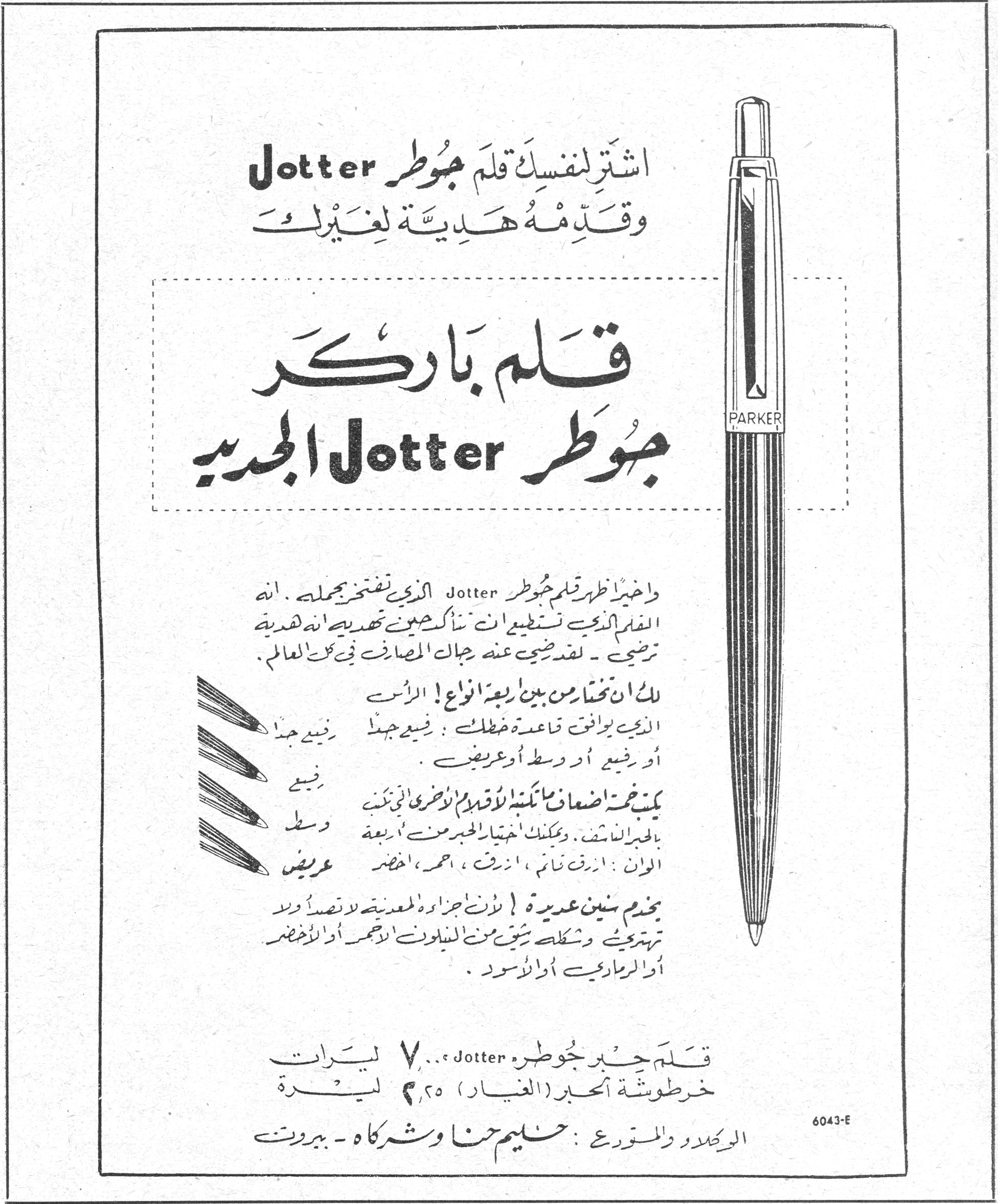 قلم باركر جوطر Jotter الجديد اشتر لنفسك قلم جوطر Jotter وقدمه هدية لغيرك قلم باركر جوطر Jotter الجديد واخيراً ظهر قلم جوطر Jotter الذي نفتخر بحمله . انه القلم الذي تستطيع ان تناكب حين تهديه انه هدية ترضي - لقد ضجت عنه جهات المصارف في كل العالم . لك ان تختار من بين اربعة انواع ! الرأس الذي يوافق قاعدة خطك : رفيع جداً ، رفيع جيد أو رفيع أو وسط أو عريض . يمكن ضعف اضعاف ما كتبنا لأقلام الأخرى التي تكتب بالحبر الناشف . وبمكنك اختيار الحبر من أربعة الوان : ازرق نائم ، ازرق ، احمر ، اخضر بخدم سنين عديدة ! لأن اجزاءه المعدنية لا نصداً ولا تهترئ ، وشكله شيق من الميلون أو الأحمر أو الأخضر أو الرمادي أو الأسود . قلم حبر جوطره Jotter ... ٧ ليرات خرطوشة الحبر (الغيار) ٢٫٥٠ ليرة الوكلاء والمستوردون : سليم حنا وشركاه - بيروت 6043-E