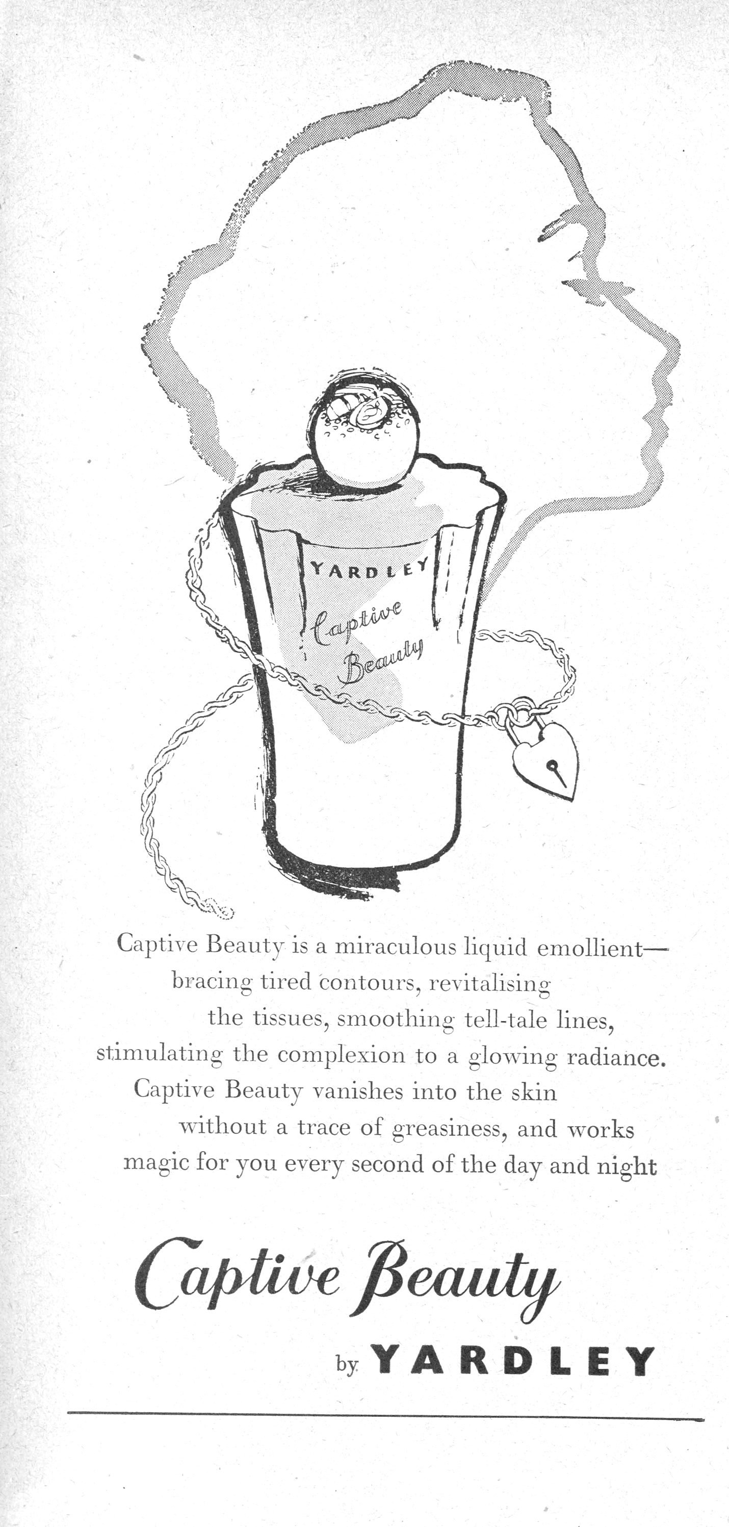 Captive Beauty is a miraculous liquid emollient— bracing tired contours, revitalising the tissues, smoothing tell-tale lines, stimulating the complexion to a glowing radiance. Captive Beauty vanishes into the skin without a trace of greasiness, and works magic for you every second of the day and night Captive Beauty by YARDLEY