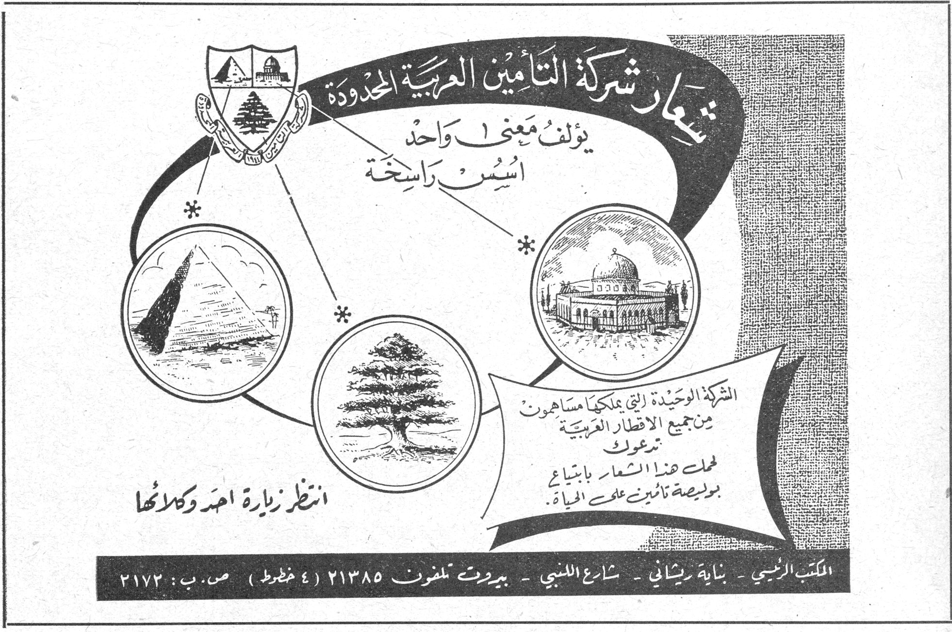 شركة التأمين العربية المحدودة — شعار شركة التأمين العربية المحدودة يؤلف معنى واحد أسس راسخة. الشركة الوحيدة التي يملكها مساهمون من جميع الاقطار العربية تدعوك لحمل هذا الشعار بابتياع بوليصة تأمين على الحياة. انتظر زيارة احد وكلائها. المكتب الرئيسي - بناية ريحاني - شارع اللنبي - بيروت تلفون ٢١٣٨٥ (٤ خطوط) ص.ب: ٢١٧٣