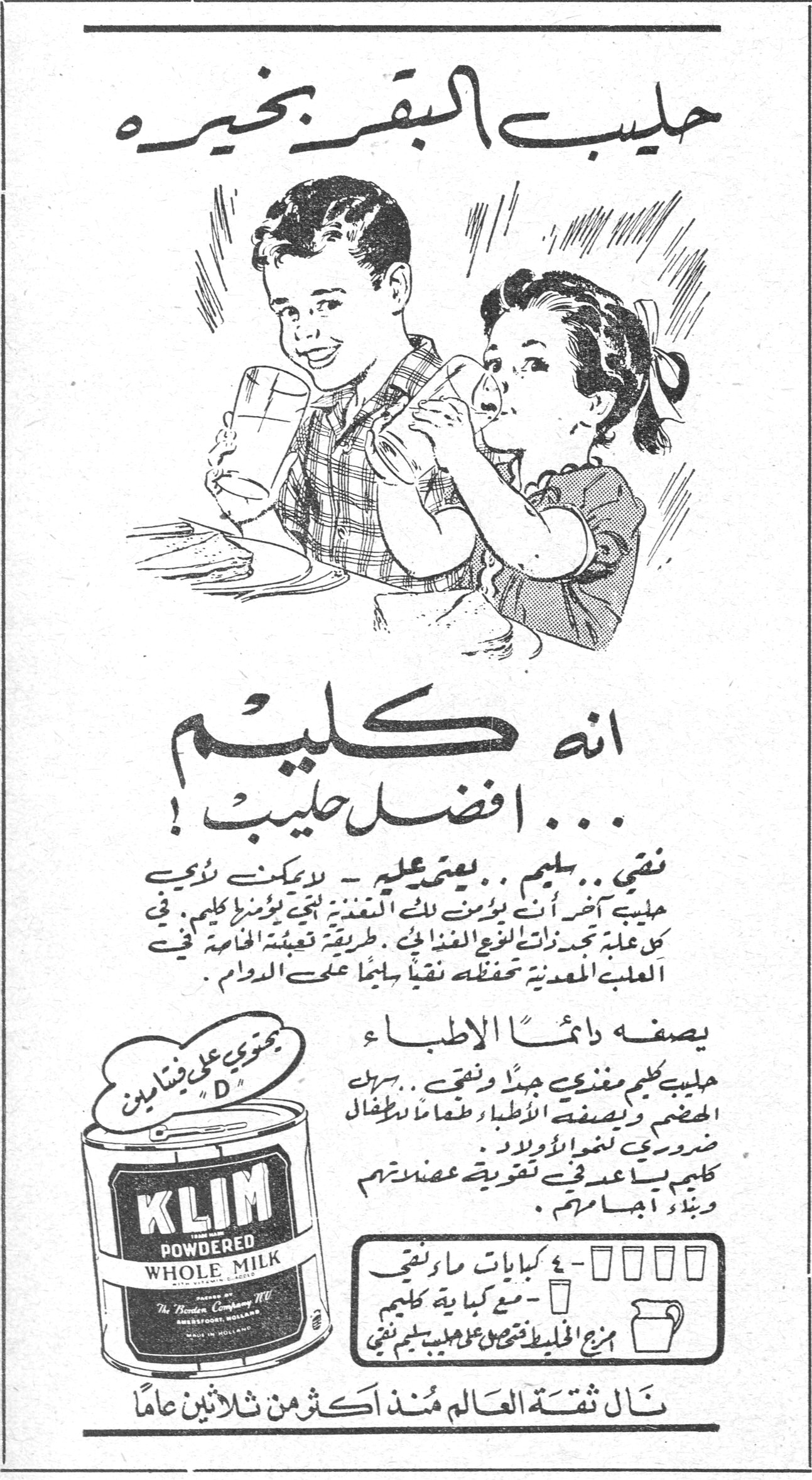 حليب البقر بخيره
انه كليم ... افضل حليب !
نقي ... سليم ... يعتمد عليه - لا يمكن لأي حليب آخر أن يؤمن لك التغذية الجيدة التي يؤمنها كليم . في كل علبة تجدنه ذات النوع الغذائي . طريقة تعبئته الخاصة في العلبة المعدنية تحفظه نقياً سليماً على الدوام .
يصفه دائماً الاطباء
حليب كليم مغذي جيداً ونقي .. سهل الهضم ويصفه الاطباء طعاماً للاطفال ضرورياً لنمو الاولاد . كليم يساعد في تقوية عضلاتهم وبناء اجسامهم .
يحتوي على فيتامين "D"
KLIM POWDERED WHOLE MILK
The Borden Company N.Y.
Amersfoort, Holland
MADE IN HOLLAND
٤ - ٦ كيلات ماء نقي - مع كمية كافية من كليم
مزج الخليط تحصل على حليب سليم نقي
نال ثقة العالم منذ اكثر من ثلاثين عاماً