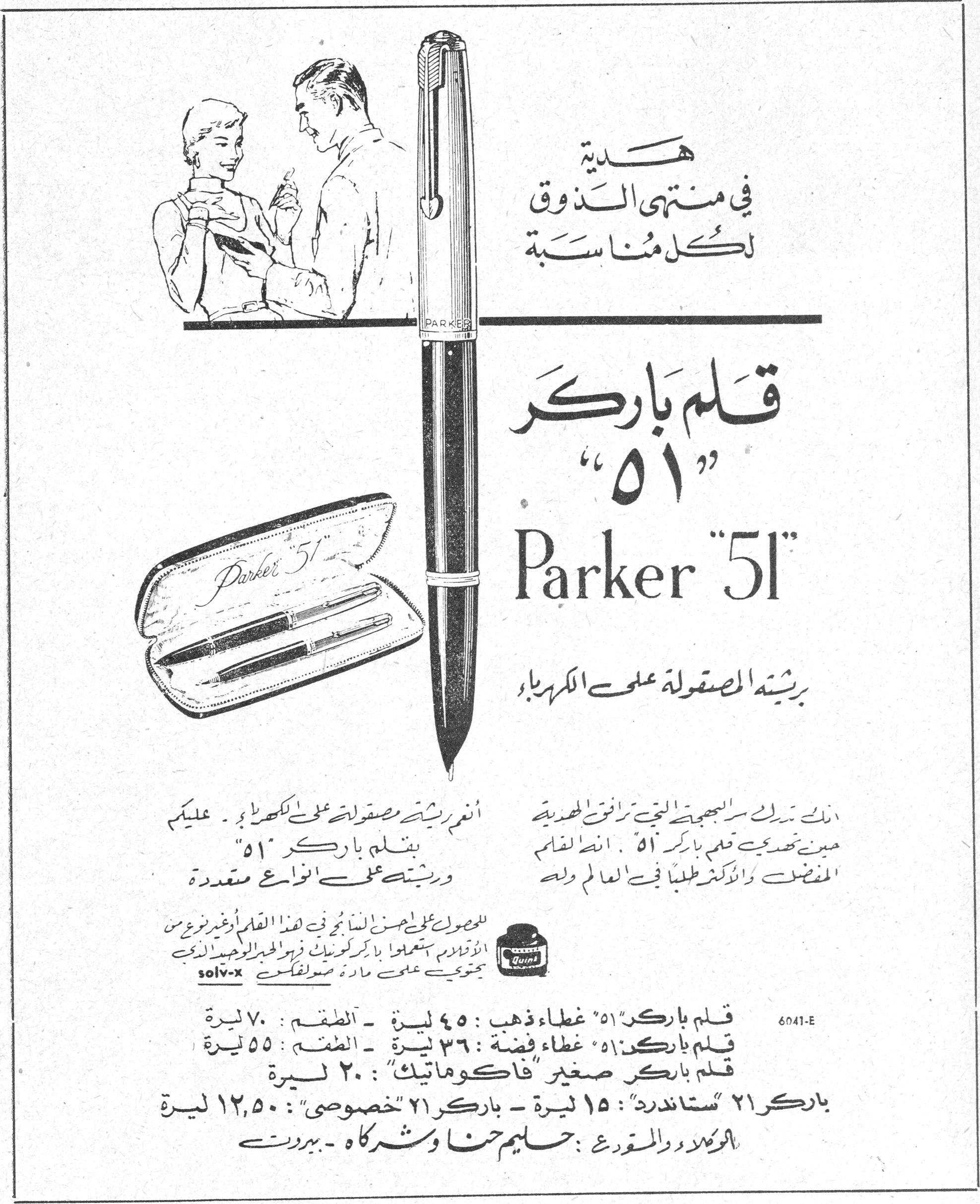 قلم باركر "51" — هدية في منتهى الذوق لكل مناسبة — قلم باركر "٥١" — Parker "51" — بريشته المصقولة على الكهرباء — أنعم ريشة مصقولة على الكهرباء. عليكم بقلم باركر "٥١" وريشته على أنواع متعددة — إنك تمتلك سر البهجة التي ترافق الهدية حين تهدي قلم باركر "٥١". إنه القلم المفضل والأكثر طلباً في العالم وله [...] — للمحصول على أحسن النتائج في هذا القلم أو غيره من الأقلام استعملوا باركر كوينك فيه المحلول الوحيد الذي يحتوي على مادة solv-x — قلم باركر "٥١" غطاء ذهب: ٤٥ ليرة - الطقم: ٧٠ ليرة — قلم باركر "٥١" غطاء فضة: ٣٦ ليرة - الطقم: ٥٥ ليرة — قلم باركر صغير "فاكوماتيك": ٢٠ ليرة — باركر ٢١ "ستاندرد": ١٥ ليرة - باركر ٢١ "خصوصي": ١٢٫٥٠ ليرة — الوكلاء والموزع: حليم حنا وشركاه - بيروت — 6041-E
