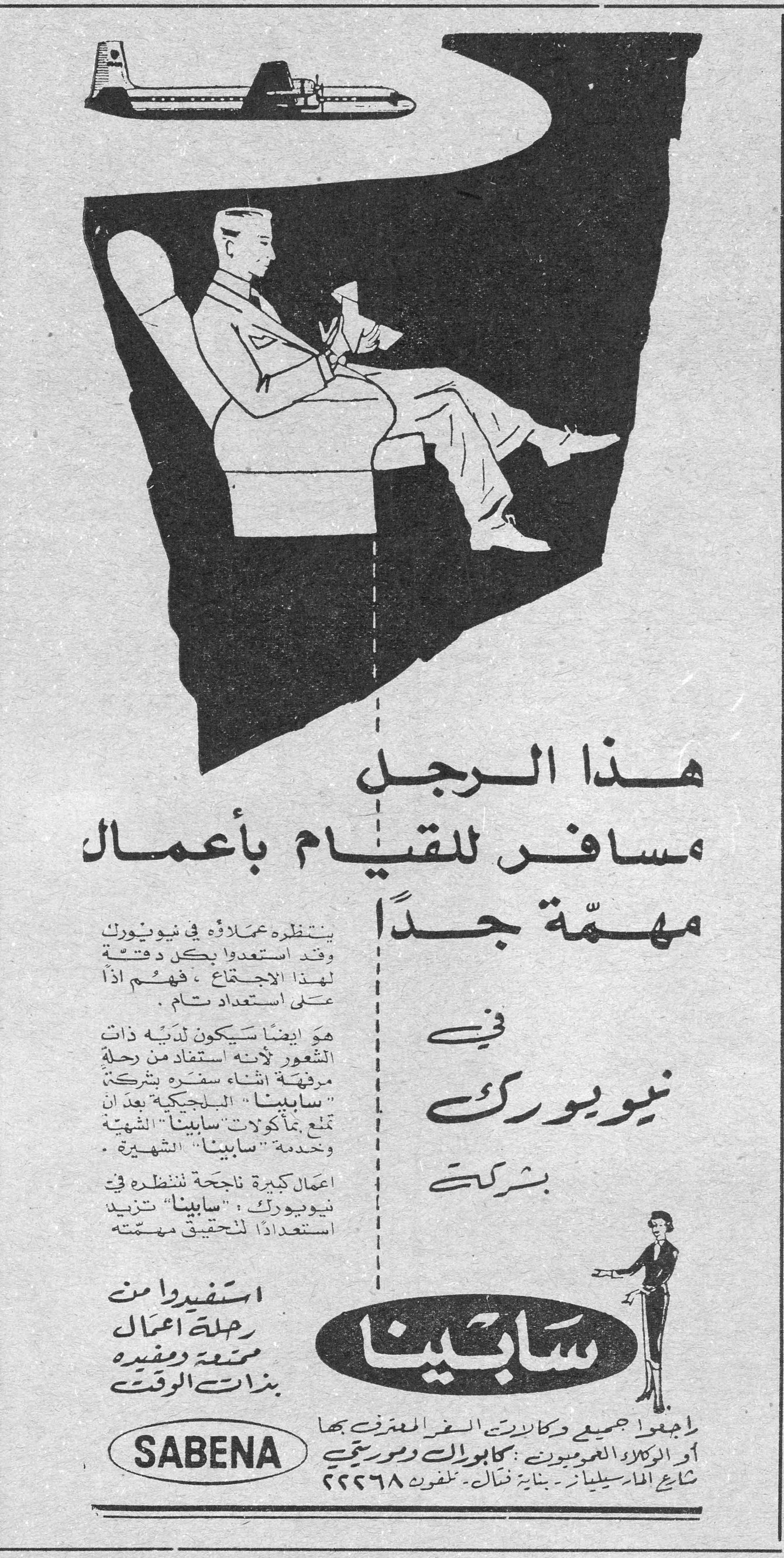 هذا الرجل مسافر للقيام بأعمال مهمّة جداً في نيويورك بشركة ينتظره عملاؤه في نيويورك وقد استعدوا بكل دقة لهذا الاجتماع، فهم إذاً على استعداد تام. هو أيضاً سيكون لديه ذات الشعور لأنه استفاد من رحلة مرفّهة أثناء سفره بشركة "سابينا" البلجيكية بعد أن تمتّع بمأكولات "سابينا" الشهية وخدمة "سابينا" الشهيرة. أعمال كبيرة ناجحة تنتظره في نيويورك، "سابينا" تزيد استعداداً لتحقيق مهمته. استفيدوا من رحلة أعمال ممتعة ومفيدة بذات الوقت SABENA راجعوا جميع وكالات السفر المعترف بها أو الوكلاء العموميين: كابوراك وموريتي شارع المارسيليان - بناية فتال - تلفون ٢٢٢٦٨ هذا الرجل مسافر للقيام باعمال مهمه جدا