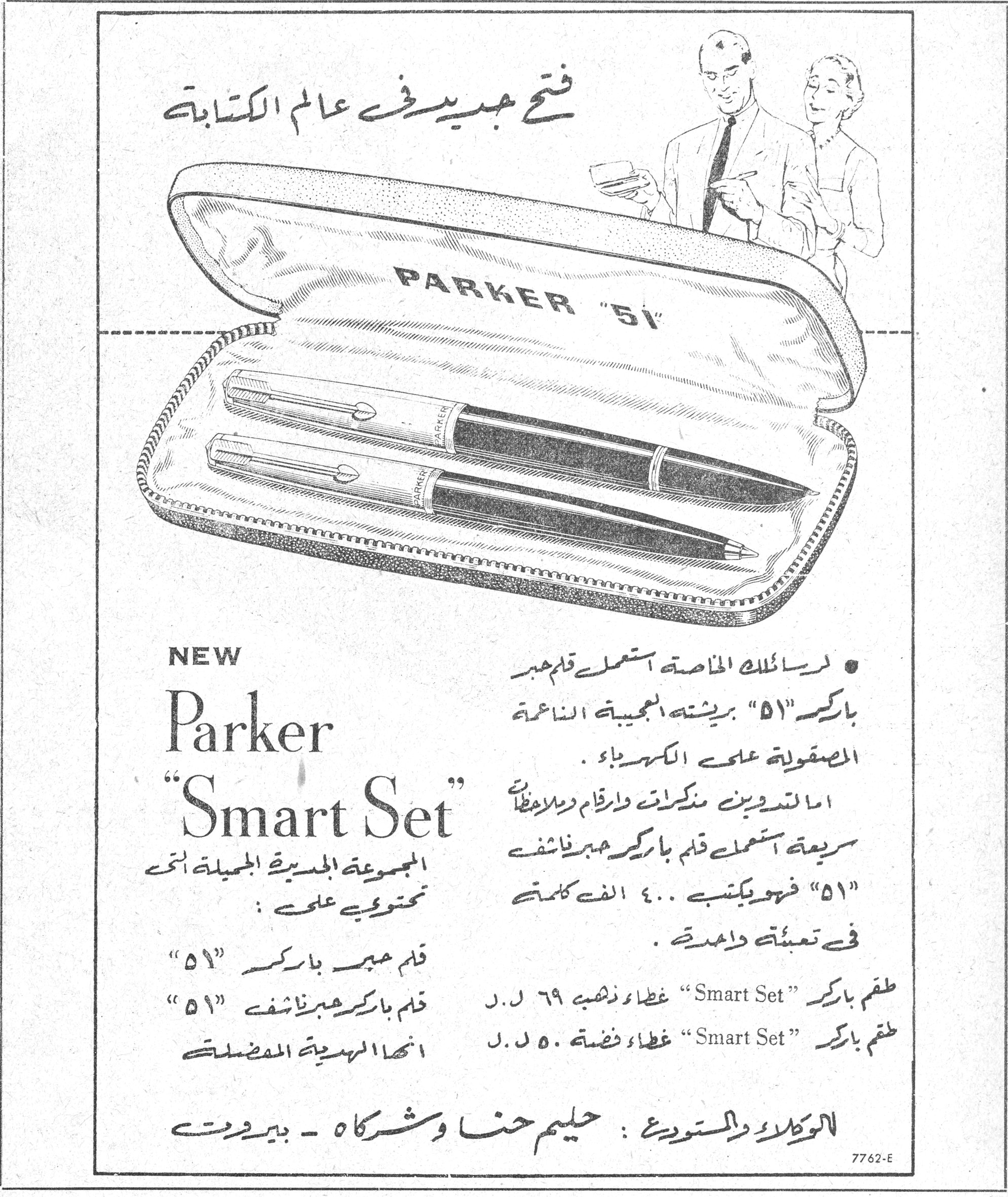 فتح جديد في عالم الكتابة - Parker Smart Set. فتح جديد في عالم الكتابة PARKER "51" NEW Parker "Smart Set" المجموعة الجديدة الجميلة التي تحتوي على: قلم حبر باركر "٥١" قلم باركر حبر ناشف "٥١" إنها الهدية المفضلة • لرسائلك الخاصة استعمل قلم حبر باركر "٥١" بريشته العجيبة الناعمة المصقولة على الكهرباء. أما لتدوين مذكرات وأرقام وملاحظات سريعة استعمل قلم باركر حبر ناشف "٥١" فهو يكتب ٤٠٠ ألف كلمة في تعبئة واحدة. طقم باركر "Smart Set" غطاء ذهبي ٦٩ ل.ل طقم باركر "Smart Set" غطاء فضة ٥٠ ل.ل الوكلاء والمستودع: حليم حنا وشركاه - بيروت 7762-E