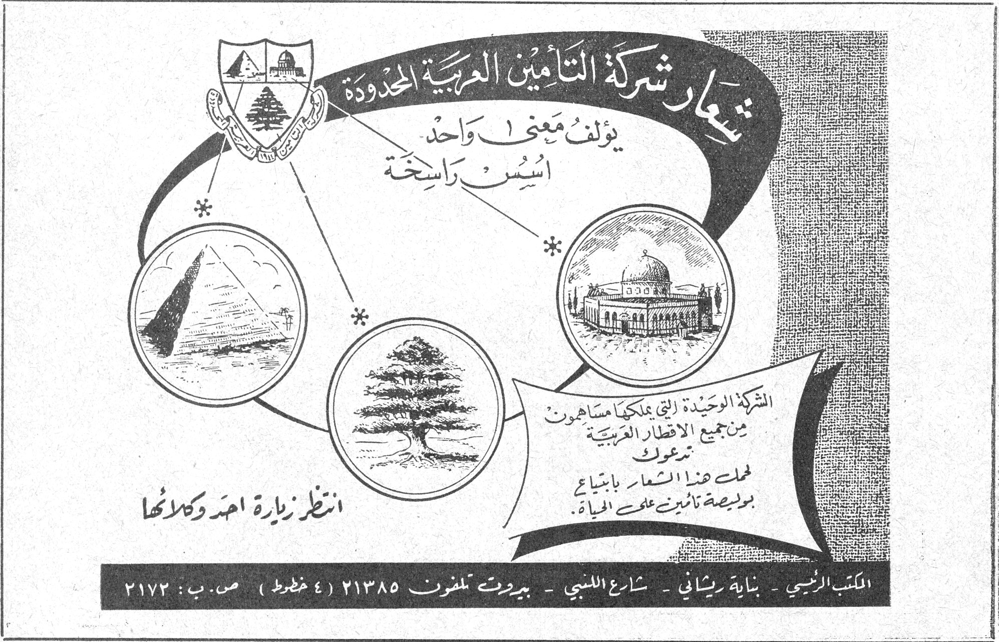 شركة التأمين العربية المحدودة شعار شركة التأمين العربية المحدودة يؤلف معنى واحد أسس راسخة الشركة الوحيدة التي يملكها مساهمون من جميع الاقطار العربية تدعوك لحمل هذا الشعار بابتياع بوليصة تأمين على الحياة . انظر زيارة احمد وكلائها المكتب الرئيسي - بناية ريحاني - شارع اللنبي - بيروت تلفون ٢١٣٨٥ (٤ خطوط) ص.ب : ٢١٧٢