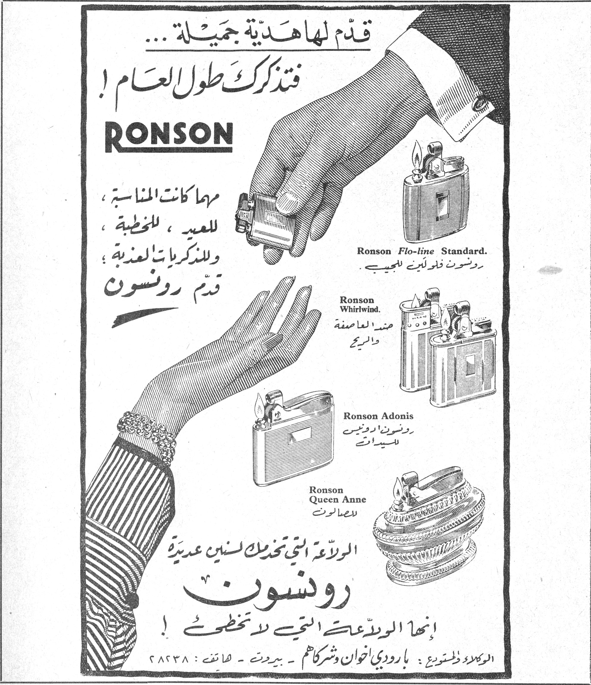 قدّم لها هدية جميلة... فتذكرك طول العام! RONSON مهما كانت المناسبة ، للعيد ، للخطبة ، وللذكريات العذبة ؛ قدّم رونسون Ronson Flo-line Standard. رونسون فلو لاين للجيب Ronson Whirlwind. ضد العاصفة والريح Ronson Adonis رونسون ادونيس للسيدات Ronson Queen Anne للصالونات الولاعة التي تخدمك لسنين عديدة رونسون إنها الولاعة التي لا تخطئ! الوكلاء والمستودع : بارودي اخوان وشركاهم — بيروت — هاتف : ٢٨٢٣٨