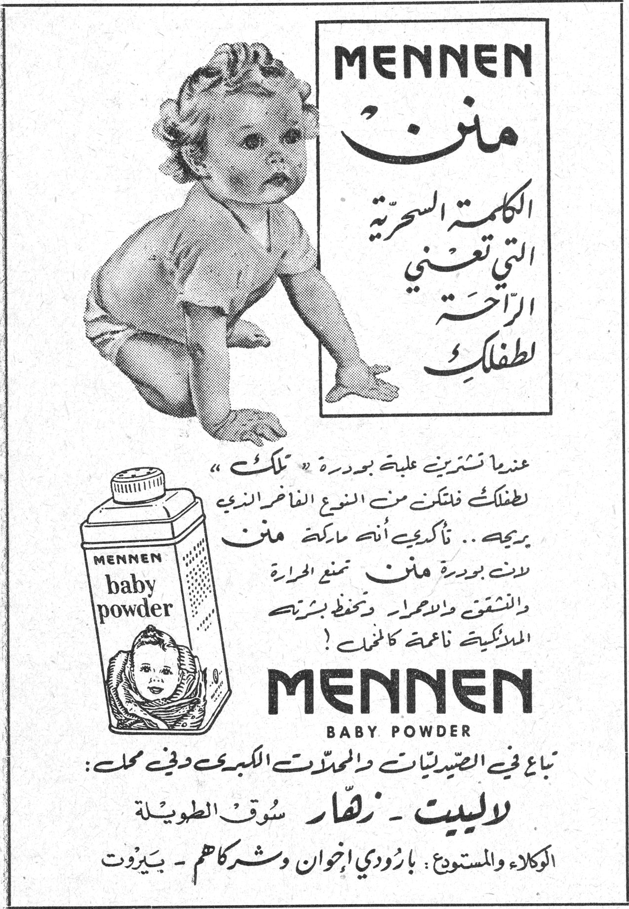 MENNEN منن الكلمة السحرية التي تعني الراحة لطفلك عندما تشترين علبة بودرة «تلك» لطفلك فتأكدي من النوع الفاخر الذي يريحه.. تأكدي أنه ماركة منن. لأن بودرة منن تمنع الحرارة والشقوق والاحمرار وتحفظ بشرته الملائكية ناعمة كالحرير! MENNEN BABY POWDER تباع في الصيدليات والمحلات الكبرى وفي محل: لاليبيت - زهّار سوق الطويلة الوكلاء والمستودع: بارودي اخوان وشركاهم - بيروت
