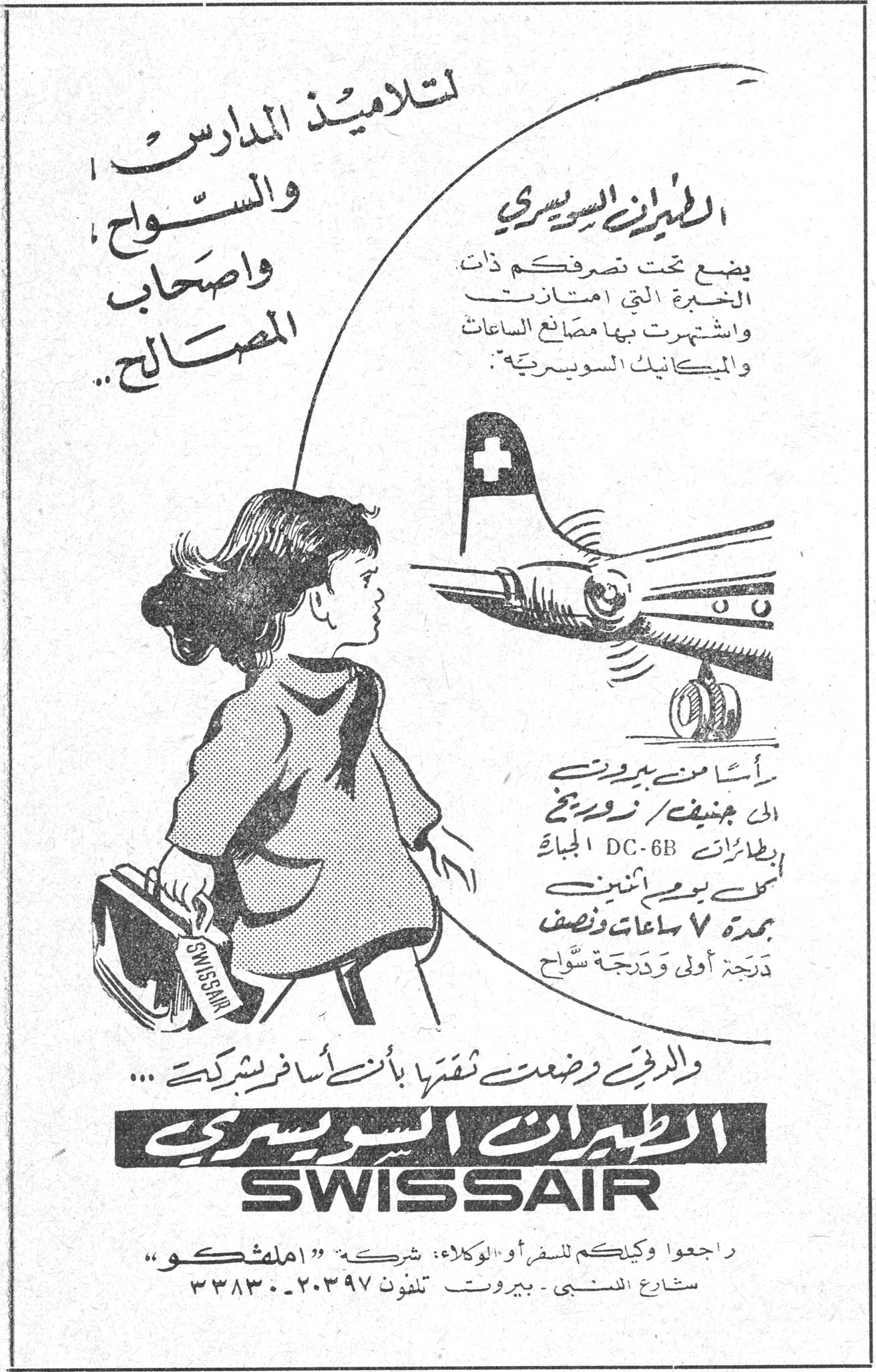 الطيران السويسري SWISSAIR لتلاميذ المدارس والسواح واصحاب المصالح .. الطيران السويسري يضع تحت تصرفكم ذات الخبرة التي امتازت واشتهرت بها مصانع الساعات والميكانيك السويسرية . رأساً من بيروت الى جنيف / زوريخ بطائرات DC-6B الجبارة اثنى عشر يومياً بمدة ٧ ساعات ونصف درجة أولى ودرجة سُوّاح والرجاء وضعتم ثقتكم بأن أسافر بشركة ... الطيران السويسري SWISSAIR راجعوا وكيلكم للسفر أو الوكلاء : شركة "املشكو" شارع المتنبي - بيروت - تلفون ٢٠٣٩٧ - ٣٣٨٣٠