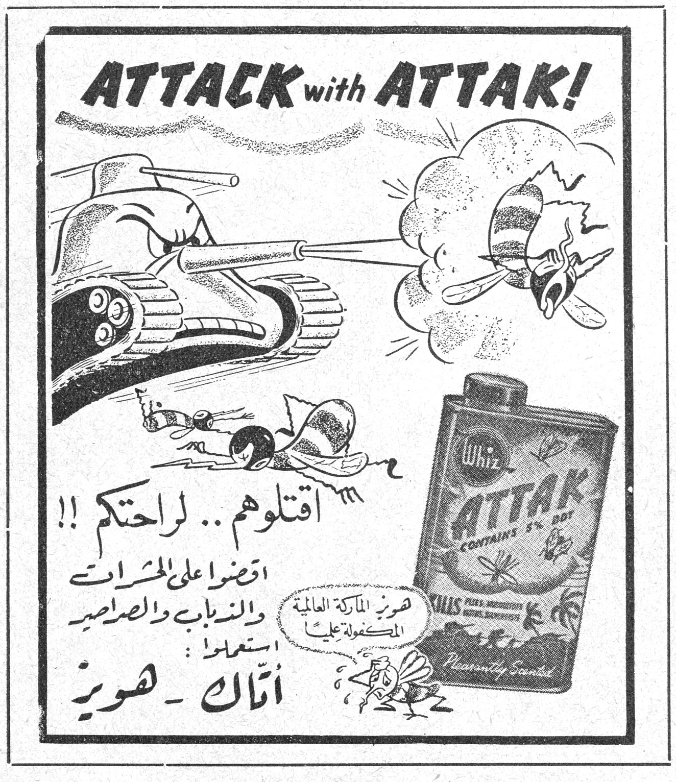 ATTACK with ATTAK! Whiz ATTAK CONTAINS 5% DDT KILLS Pleasantly Scented اقتلوهم .. لراحتكم !! اقضوا على الحشرات والذباب والصراصير استعملوا : أتاك - هويز اتاك هويز هويز الماركة العالمية المكفولة عليها