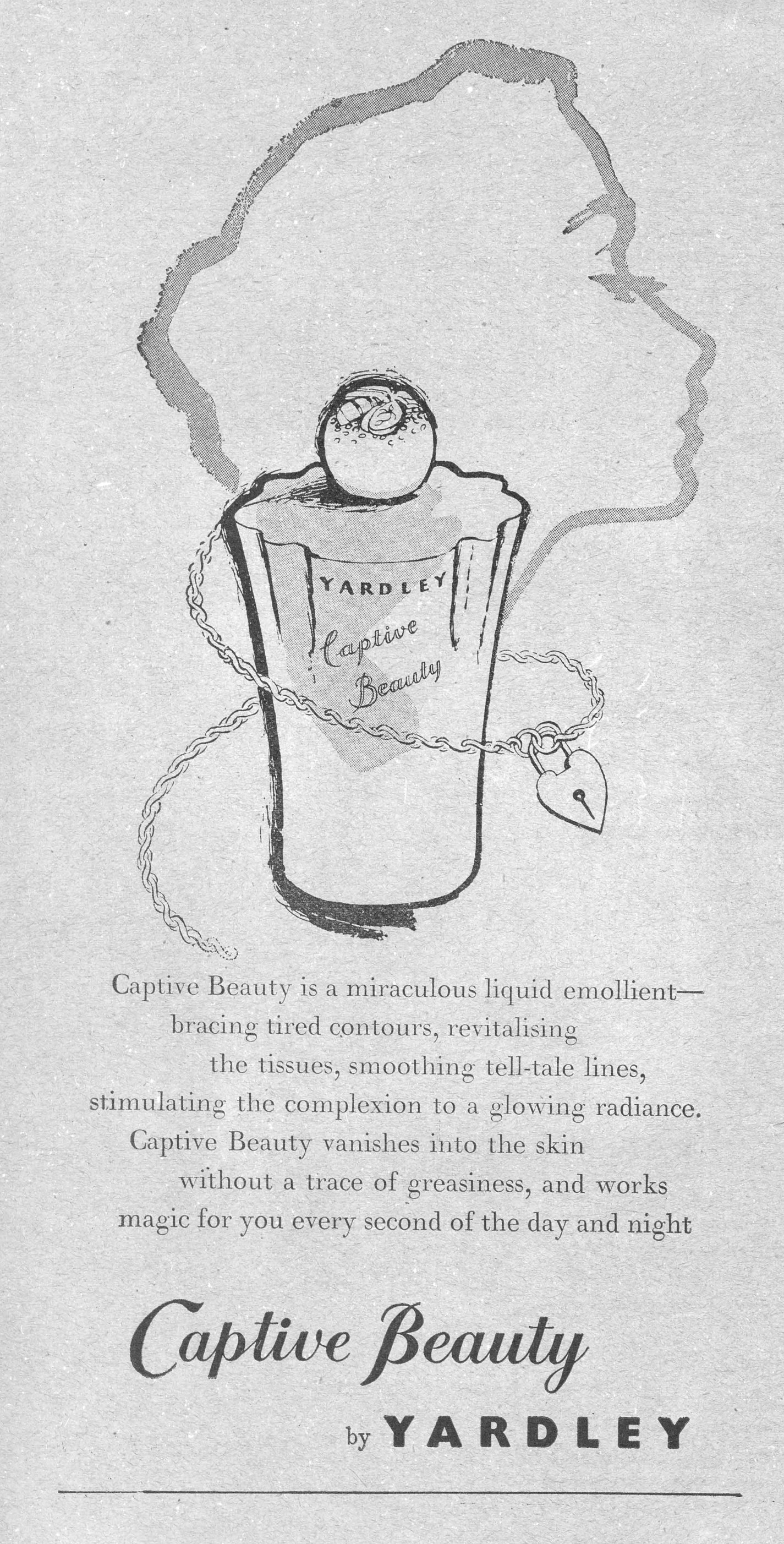 Captive Beauty is a miraculous liquid emollient— bracing tired contours, revitalising the tissues, smoothing tell-tale lines, stimulating the complexion to a glowing radiance. Captive Beauty vanishes into the skin without a trace of greasiness, and works magic for you every second of the day and night Captive Beauty by YARDLEY