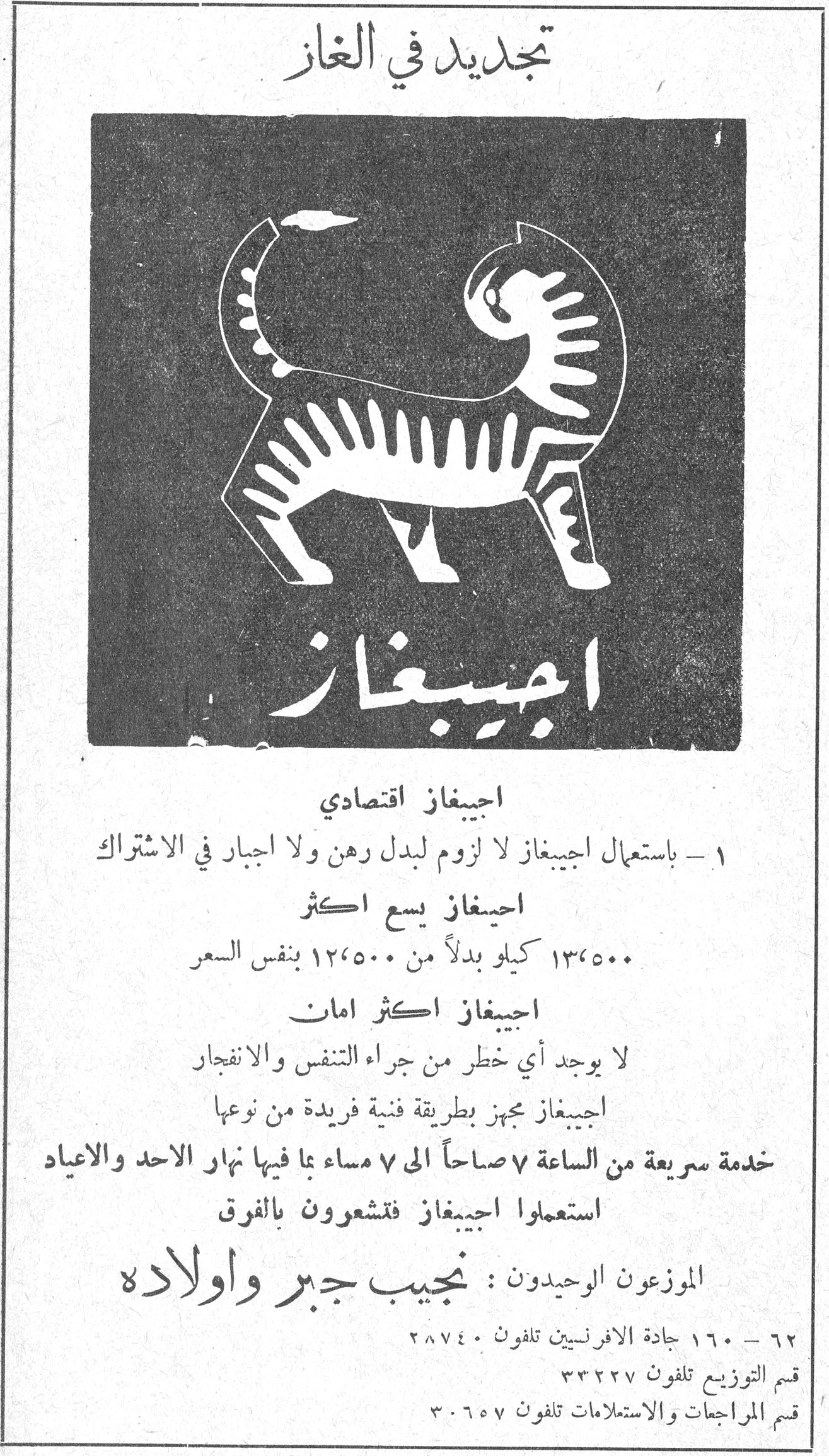 تاريخ القبلة تجديد في الغاز - اجيبغاز تجديد في الغاز اجيبغاز اجيبغاز اقتصادي ١ - باستعمال اجيبيغاز لا لزوم لبدل رهن ولا اجبار في الاشتراك اجيبغاز يسع اكثر ١٣،٥٠٠ كيلو بدلاً من ١٢،٥٠٠ بنفس السعر اجيبغاز اكثر امان لا يوجد أي خطر من جراء التنفس والانفجار اجيبغاز مجهز بطريقة فنية فريدة من نوعها خدمة سريعة من الساعة ٧ صباحاً الى ٧ مساء بما فيها نهار الاحد والاعياد استعملوا اجيبيغاز فتشعرون بالفرق الموزعون الوحيدون : نجيب جبر واولاده ٦٢ - ١٦٠ جادة الافرنسيين تلفون ٢٨٧٤٠ قسم التوزيع تلفون ٣٣٢٢٧ قسم المراجعات والاستعلامات تلفون ٣٠٦٥٧