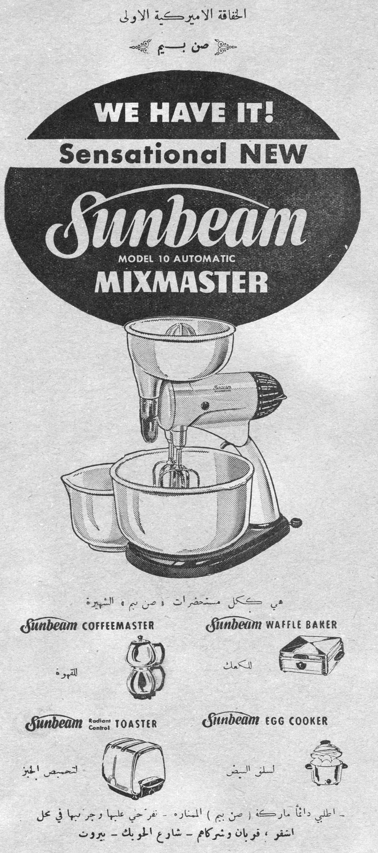 الخفاقة الاميركية الاولى صن بيم الخفاقه الاميركيه الاولي صن بيم WE HAVE IT! Sensational NEW Sunbeam MODEL 10 AUTOMATIC MIXMASTER هي ككل مستحضرات «صن بيم» الشهيرة Sunbeam COFFEEMASTER — للقهوة Sunbeam WAFFLE BAKER — للكعك Sunbeam Radiant Control TOASTER — لتحميص الخبز Sunbeam EGG COOKER — لسلق البيض - اطلبي دائماً ماركة ( صن بيم ) المنارة - تفرجي عليها وجربيها في محل اشقر ، قربان وشركاه - شارع الحويك - بيروت