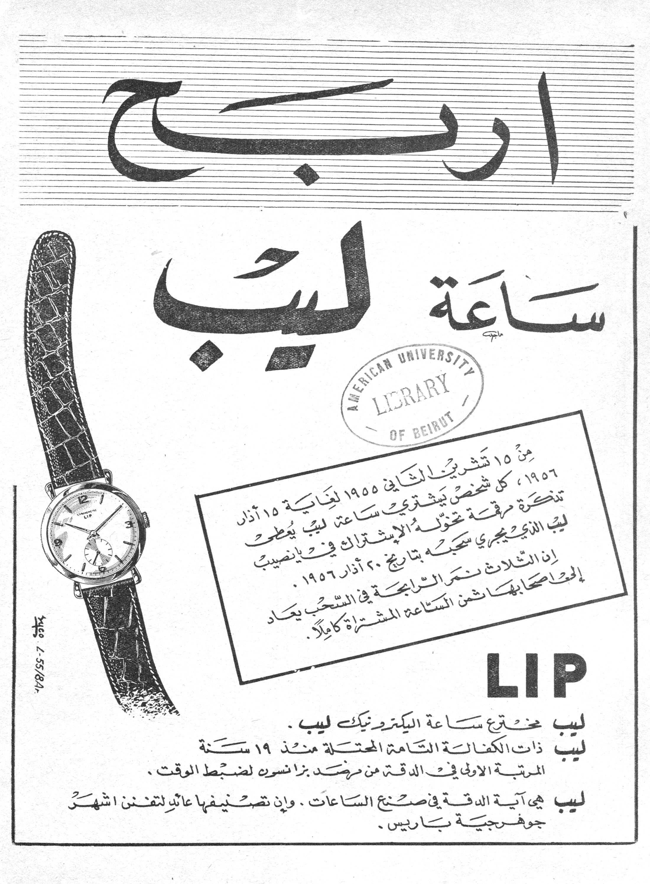 اربح ساعة ليب

LIP

من ١٥ تشرين الثاني ١٩٥٥ لغاية ١٥ آذار ١٩٥٦، كل شخص يشتري ساعة ليب يُعطى تذكرة مرقمة تخوّله الإشتراك في يانصيب ليب الذي يجري سحبه بتاريخ ٢٠ آذار ١٩٥٦. إن الثلاث نمر الرابحة في السحب يعاد إلى أصحابها ثمن الساعة المشتراة كاملاً.

ليب مخترع ساعة الكترونيك ليب.

ليب ذات الكفالة التامة المحتلة منذ ١٩ سنة المرتبة الأولى في الدقة من مرصد بزانسون لضبط الوقت.

ليب هي آية الدقة في صنع الساعات. وإن تصنيفها عائد لتفنن اشهر جوهرجية باريس.