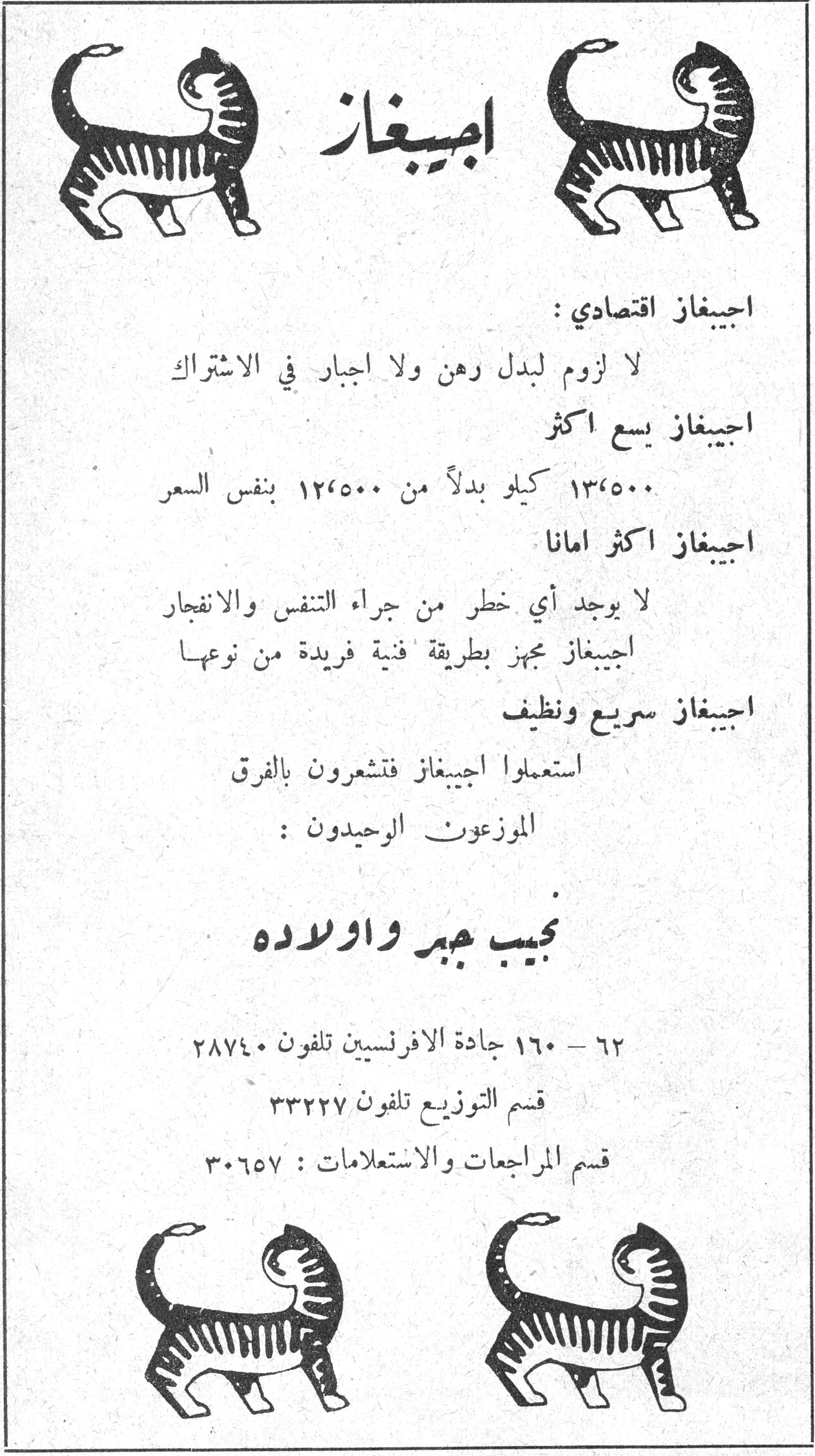 اجيبغاز اجيبغاز
اجيبغاز اقتصادي :
لا لزوم لبدل رهن ولا اجبار في الاشتراك
اجيبغاز يسع اكثر
١٣٫٥٠٠ كيلو بدلاً من ١٢٫٥٠٠ بنفس السعر
اجيبغاز اكثر اماناً
لا يوجد أي خطر من جراء التنفس والانفجار
اجيبغاز مجهز بطريقة فنية فريدة من نوعها
اجيبغاز سريع ونظيف
استعملوا اجيبغاز فتشعرون بالفرق
الموزعون الوحيدون :
نجيب جبر واولاده
٦٢ - ١٦٠ جادة الافرنسيين تلفون ٢٨٧٤٠
قسم التوزيع تلفون ٣٣٢٢٧
قسم المراجعات والاستعلامات : ٣٠٦٥٧