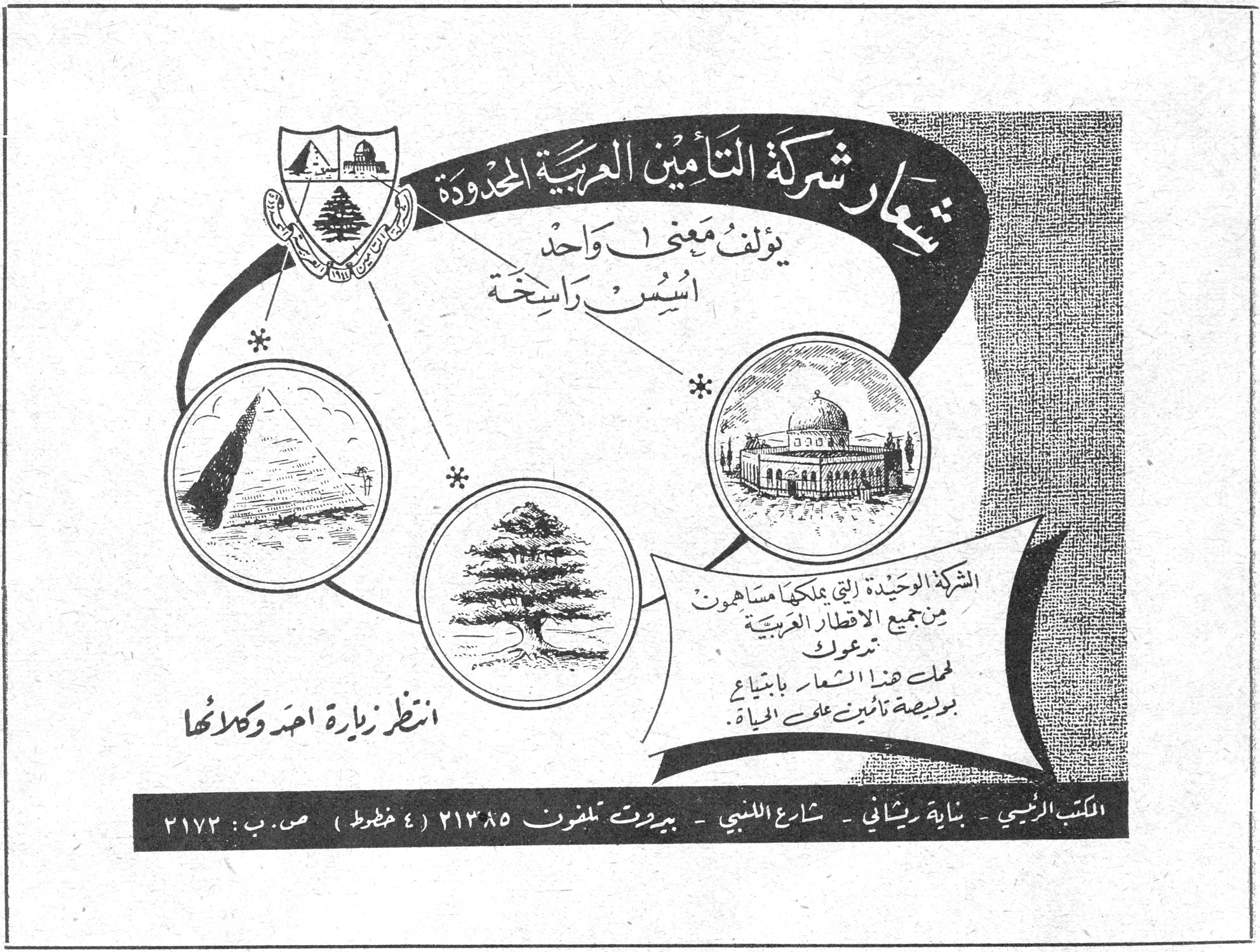 شركة التأمين العربية المحدودة — شعار شركة التأمين العربية المحدودة يؤلف معنى واحداً، أسس راسخة. الشركة الوحيدة التي يملكها مساهمون من جميع الاقطار العربية تدعوك لحمل هذا الشعار بابتياع بوليصة تأمين على الحياة. انتظر زيارة احد وكلائها. المكتب الرئيسي - بناية ريشاني - شارع اللنبي - بيروت تلفون ٢١٣٨٥ (٤ خطوط) ص.ب: ٢١٧٢