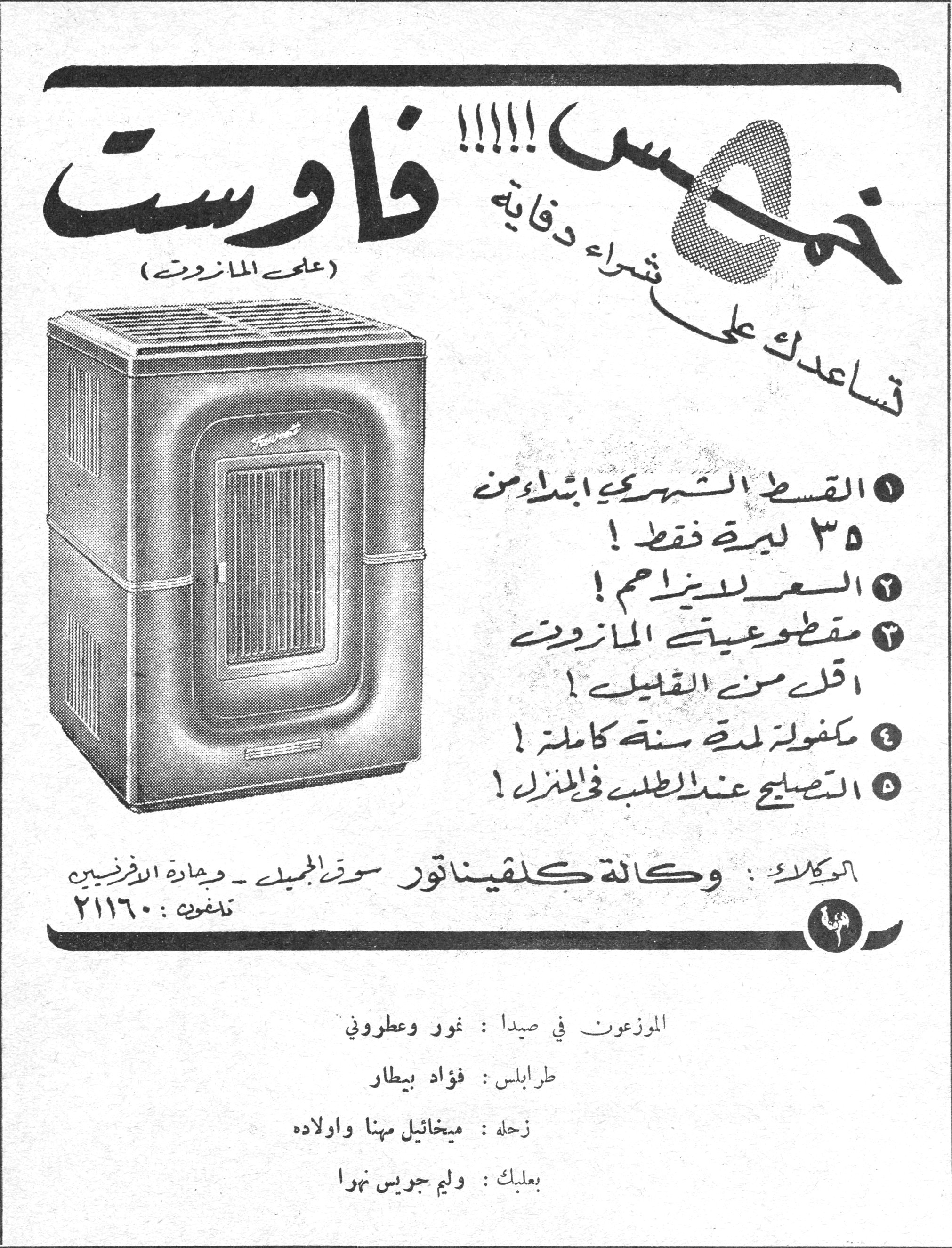 خمس!!!! فاوست خمس !!!!! تساعدك على شراء دفاية فاوست (على المازوت) ١ - القسط الشهري ابتداء من ٣٥ ليرة فقط ! ٢ - السعر بلا مزاحم ! ٣ - مقطوعية المازوت اقل من القليل ! ٤ - مكفولة لمدة سنة كاملة ! ٥ - التصليح عند الطلب في المنزل ! الوكالة : وكالة كلفيناتور سوق الجميل - وجادة الافرنسيس تلفون : ٢١١٦٠ الموزعون في صيدا : نور وعطوروني طرابلس : فؤاد بيطار زحلة : ميخائيل مهنا واولاده بعلبك : وليم جويس نهرا