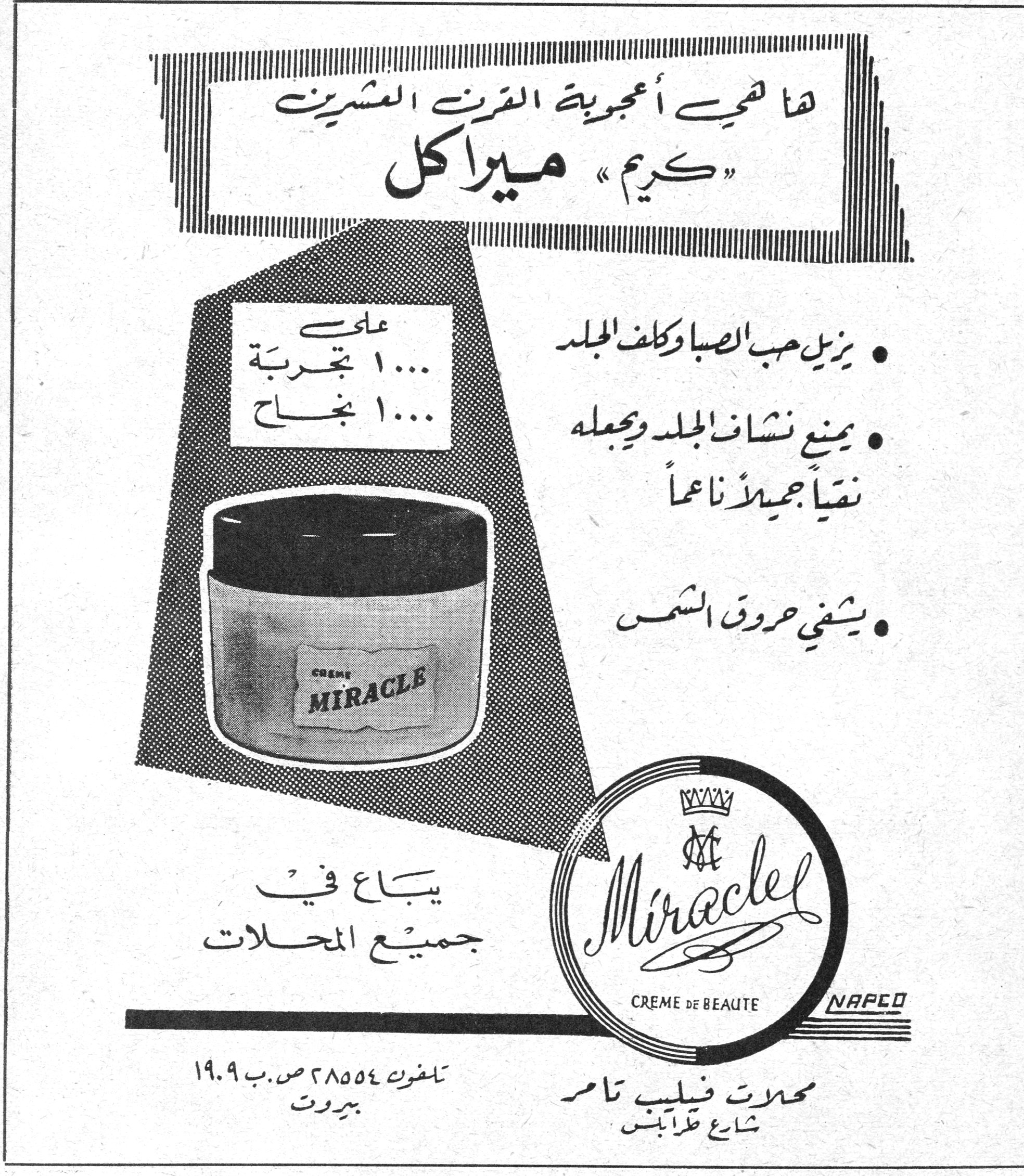 كريم ميراكل ها هي أعجوبة القرن العشرين « كريم » ميراكل على ١٠٠٠ تجربة ١٠٠٠ نجاح يزيل حب الصبا وكلف الجلد يمنع نشاف الجلد ويجعله نقياً جميلاً ناعماً يشفي حروق الشمس Miracle CREME DE BEAUTE NAPCO يباع في جميع المحلات محلات فيليب تامر شارع طرابلس تلفون ٢٨٥٥٤ ص.ب ١٩٠٩ بيروت