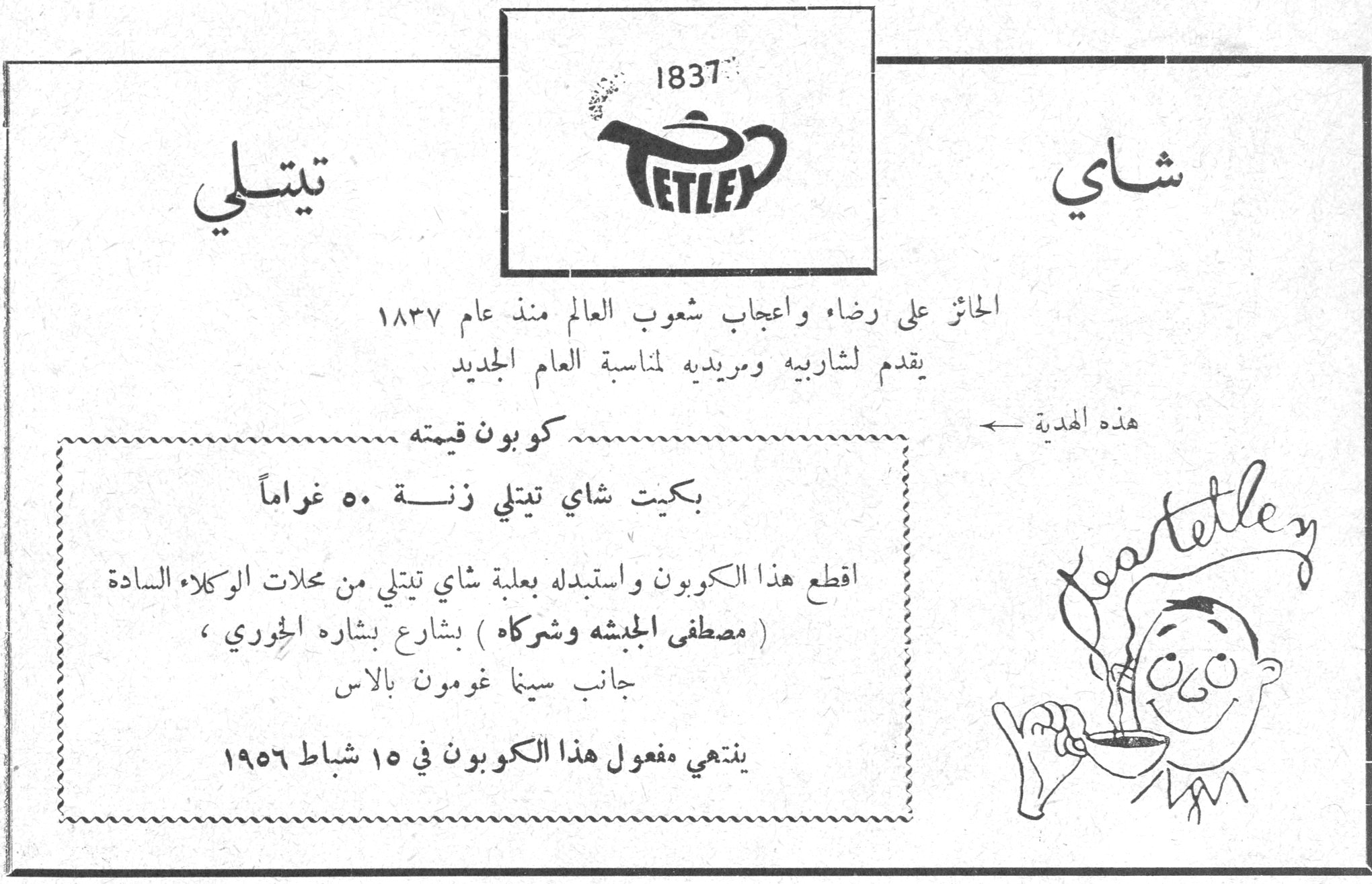 شاي تيتلي شاي تيتلي 1837 TETLEY الحائز على رضاء واعجاب شعوب العالم منذ عام ١٨٣٧ يقدم لشاربيه ومريديه لمناسبة العام الجديد كوبون قيمته بكيت شاي تيتلي زنة ٥٠ غراماً اقطع هذا الكوبون واستبدله بعلبة شاي تيتلي من محلات الوكلاء السادة ( مصطفى الجبشه وشركاه ) بشارع بشاره الخوري ، جانب سينما غومون بالاس ينتهي مفعول هذا الكوبون في ١٥ شباط ١٩٥٦ هذه الهدية ←