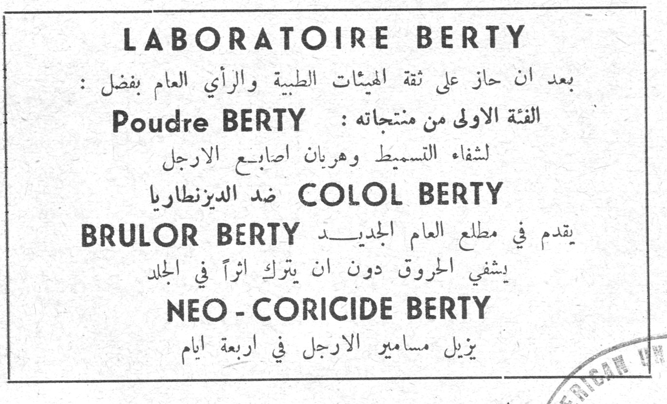LABORATOIRE BERTY بعد ان حاز على ثقة الهيئات الطبية والرأي العام بفضل: الفئة الاولى من منتجاته: Poudre BERTY لشفاء التسمبط وهربان اصابع الارجل COLOL BERTY ضد الديزنطاريا BRULOR BERTY يقدم في مطلع العام الجديد يشفي الحروق دون ان يترك اثراً في الجلد NEO - CORICIDE BERTY يزيل مسامير الارجل في اربعة ايام