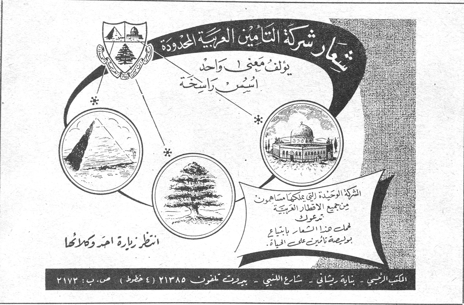 شركة التأمين العربية المحدودة شعار شركة التأمين العربية المحدودة يؤلف معنى واحداً أسس راسخة الشركة الوحيدة التي يملكها مساهمون من جميع الاقطار العربية تدعوك لحمل هذا الشعار بابتياع بوليصة تأمين على الحياة . انتظر زيارة احد وكلائها المكتب الرئيسي - بناية ريشاني - شارع اللنبي - بيروت تلفون ٢١٣٨٥ (٤ خطوط) ص . ب : ٢١٧٣