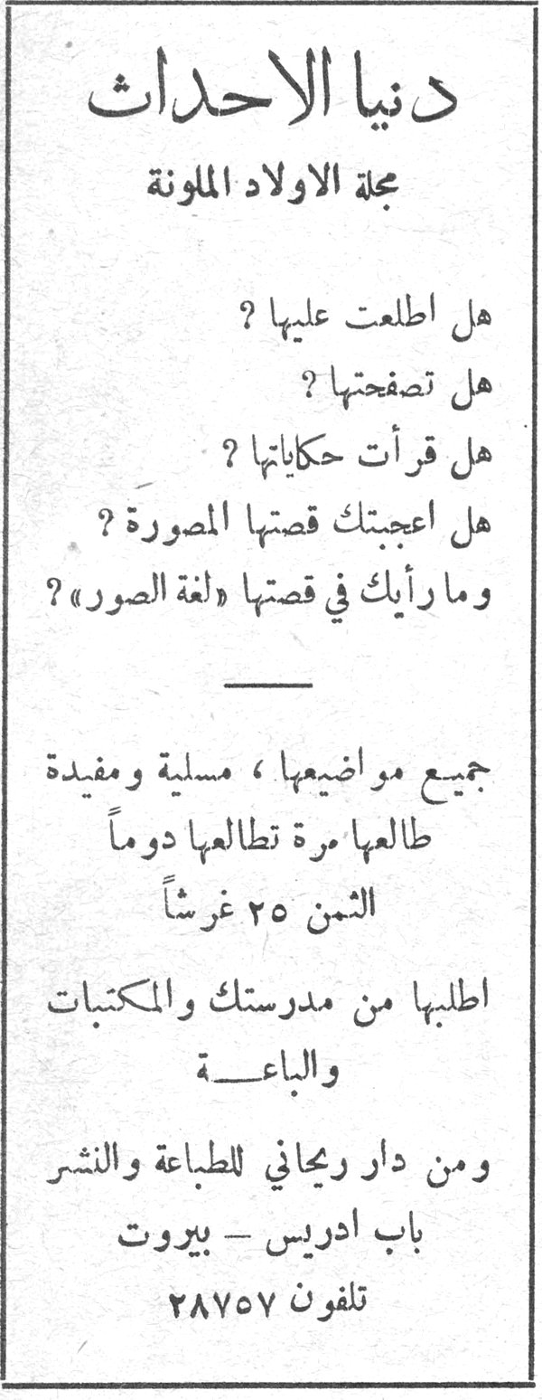 دنيا الاحداث دنيا الاحداث مجلة الاولاد الملونة هل اطلعت عليها ؟ هل تصفحتها ؟ هل قرأت حكاياتها ؟ هل اعجبتك قصتها المصورة ؟ وما رأيك في قصتها « لغة الصور » ؟ جميع مواضيعها ، مسلية ومفيدة طالعها مرة تطالعها دوماً الثمن ٢٥ غرشاً اطلبها من مدرستك والمكتبات والباعــة ومن دار ريجاني للطباعة والنشر باب ادريس - بيروت تلفون ٢٨٧٥٧