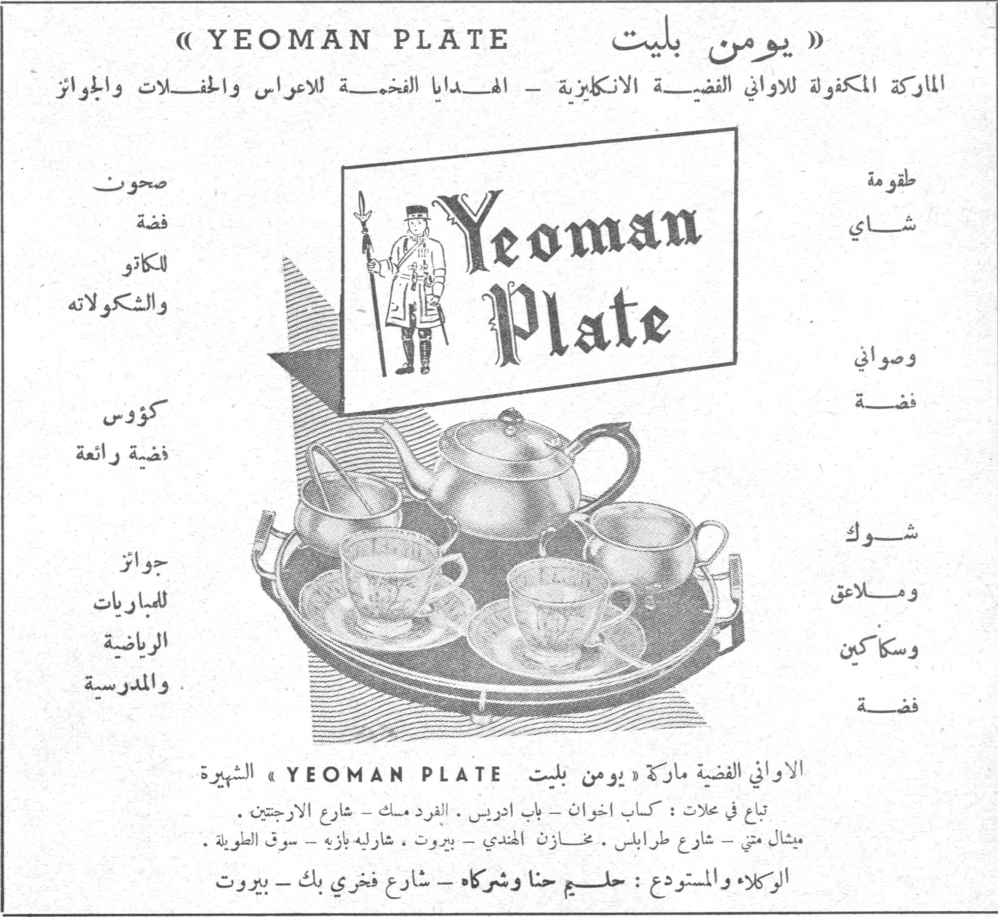 يومن بليت YEOMAN PLATE. » YEOMAN PLATE « » يومن بليت « الماركة المكفولة للاواني الفضية الانكليزية - الهدايا الفخمة للاعراس والحفلات والجوائز. طقومة شاي وصواني فضة شوك وملاعق وسكاكين فضة. صحون فضة للكاتو والشكولاته كؤوس فضية رائعة جوائز للمباريات الرياضية والمدرسية. الاواني الفضية ماركة » يومن بليت YEOMAN PLATE « الشهيرة. تباع في محلات : كباب اخوان - باب ادريس . الفرد مسك - شارع الارجنتين . ميشال متي - شارع طرابلس . مخازن الهندي - بيروت . شارليه بازه - سوق الطويلة . الوكلاء والمستودع : حليم حنا وشركاه - شارع فخري بك - بيروت