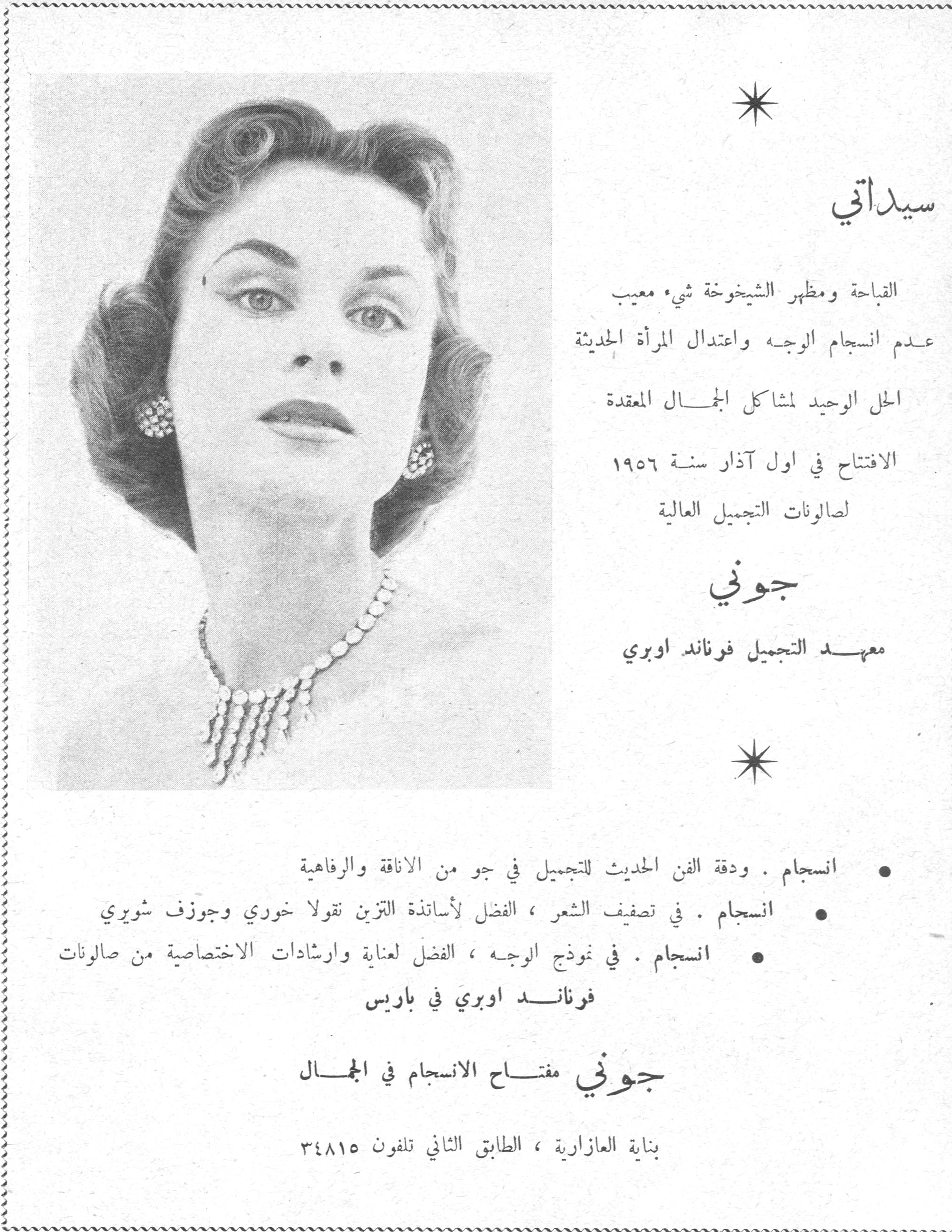 جوني - معهد التجميل فرناند اوبري

سيداتي

القباحة ومظهر الشيخوخة شيء معيب
عدم انسجام الوجه واعتدال المرأة الحديثة
الحل الوحيد لمشاكل الجمال المعقدة
الافتتاح في اول آذار سنة ١٩٥٦
لصالونات التجميل العالية

جوني
معهد التجميل فرناند اوبري

• انسجام . ودقة الفن الحديث للتجميل في جو من الاناقة والرفاهية
• انسجام . في تصفيف الشعر ، الفضل لأساتذة التزين نقولا خوري وجوزف شويري
• انسجام . في نموذج الوجه ، الفضل لعناية وارشادات الاختصاصية من صالونات فرناند اوبري في باريس

جوني مفتاح الانسجام في الجمال

بناية العازارية ، الطابق الثاني تلفون ٣٤٨١٥