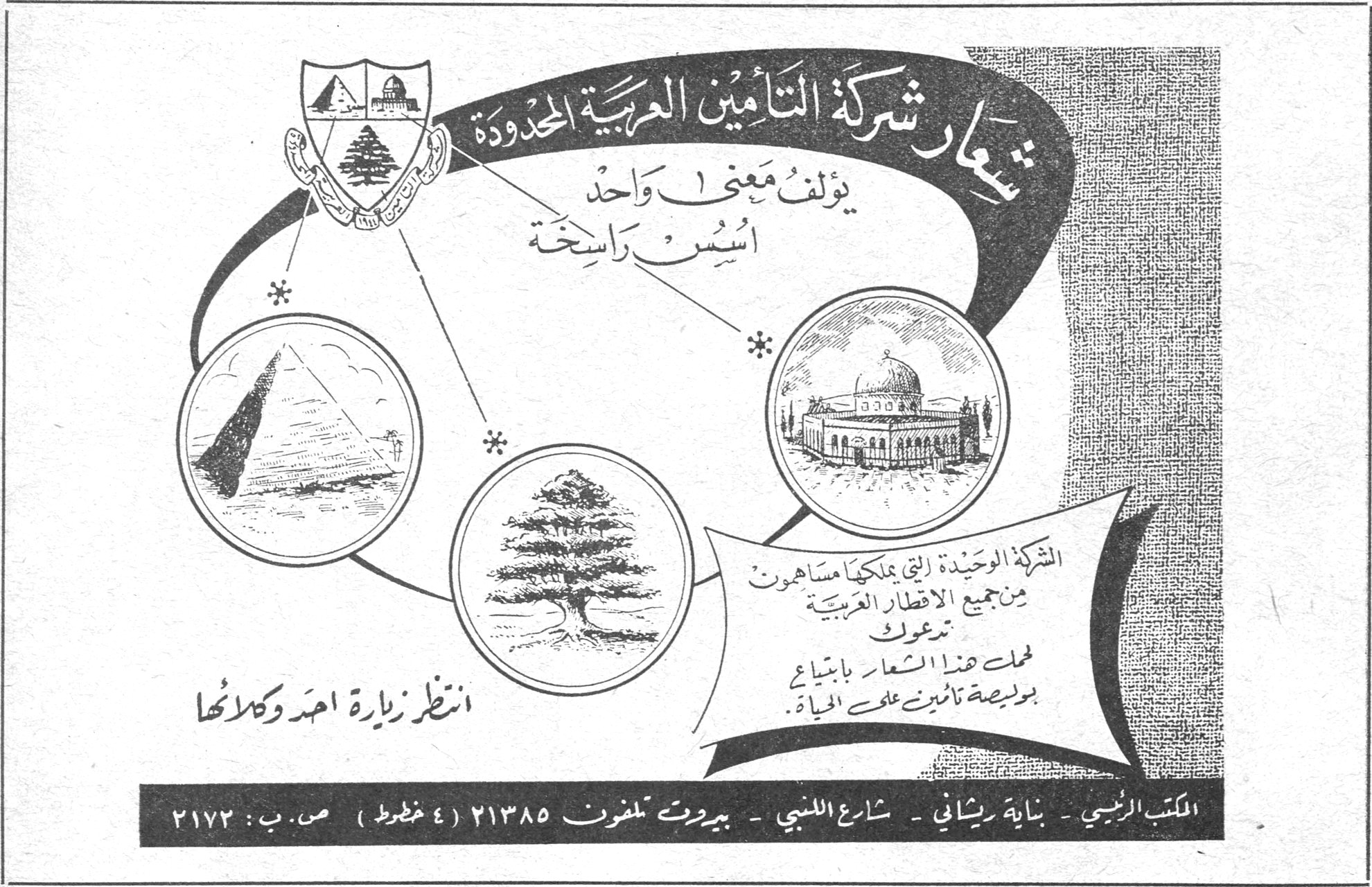 شعار شركة التأمين العربية المحدودة يؤلف معنى واحد أسس راسخة الشركة الوحيدة التي يملكها مساهمون من جميع الاقطار العربية تدعوك لتحمل هذا الشعار بابتياع بوليصة تأمين على الحياة انتظر زيارة احد وكلائها المكتب الرئيسي - بناية ريشاني - شارع اللنبي - بيروت تلفون ٢١٣٨٥ (٤ خطوط) ص.ب : ٢١٧٣