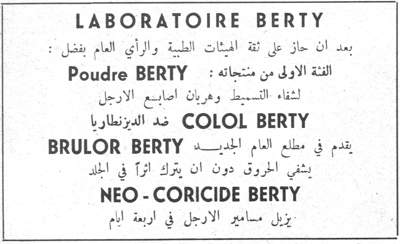 LABORATOIRE BERTY بعد ان حاز على ثقة الهيئات الطبية والرأي العام بفضل : الفئة الاولى من منتجاته : Poudre BERTY لشفاء التسميط وهريان اصابع الارجل COLOL BERTY ضد الديزنطاريا BRULOR BERTY يقدم في مطلع العام الجديد يشفي الحروق دون ان يترك اثراً في الجلد NEO - CORICIDE BERTY يزيل مسامير الارجل في اربعة ايام