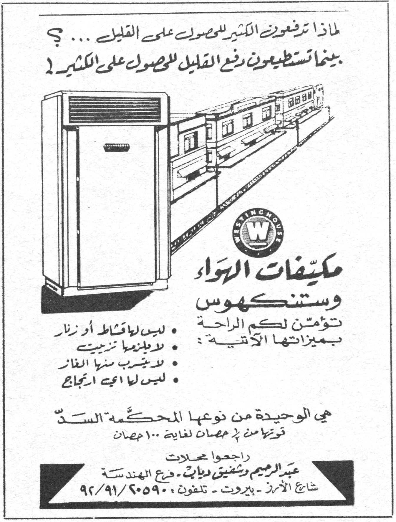 لماذا تدفعون الكثير للحصول على القليل ... ؟ بينما تستطيعون دفع القليل للحصول على الكثير ! WESTINGHOUSE مكيفات الهواء وستنكهوس مكيّفات الهواء وستنكهوس تؤمّن لكم الراحة بميزاتها الآتية : • ليس لها قشاط أو زنار • لا يلزمها تزييت • لا يتسرب منها الغاز • ليس لها أي ارتجاج هي الوحيدة من نوعها المحكمة السدّ قوتها من ½ حصان لغاية ١٠٠ حصان راجعوا محلات عبد الرحيم وشفيق دياب - فرع الهندسة شارع الأمرا - بيروت - تلفون : ٢٠٥٩٠/٩١/٩٢
