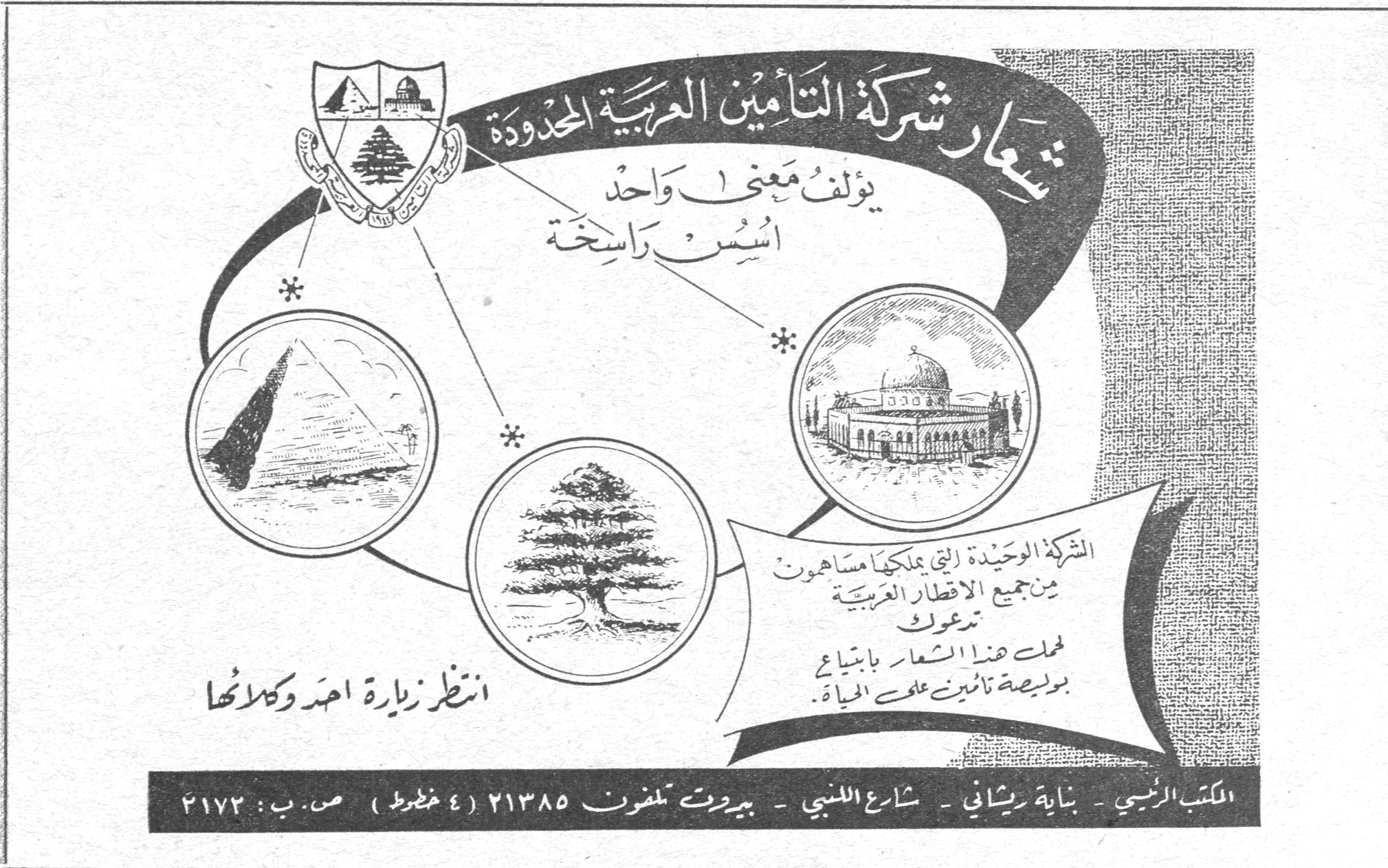 شركة التأمين العربية المحدودة — شعار شركة التأمين العربية المحدودة يؤلف معنى واحد أسس راسخة. الشركة الوحيدة التي يملكها مساهمون من جميع الاقطار العربية تدعوك لحمل هذا الشعار بابتياع بوليصة تأمين على الحياة. انتظر زيارة احد وكلائها. المكتب الرئيسي - بناية ريشاني - شارع اللنبي - بيروت تلفون ٢١٣٨٥ (٤ خطوط) ص. ب: ٢١٧٢