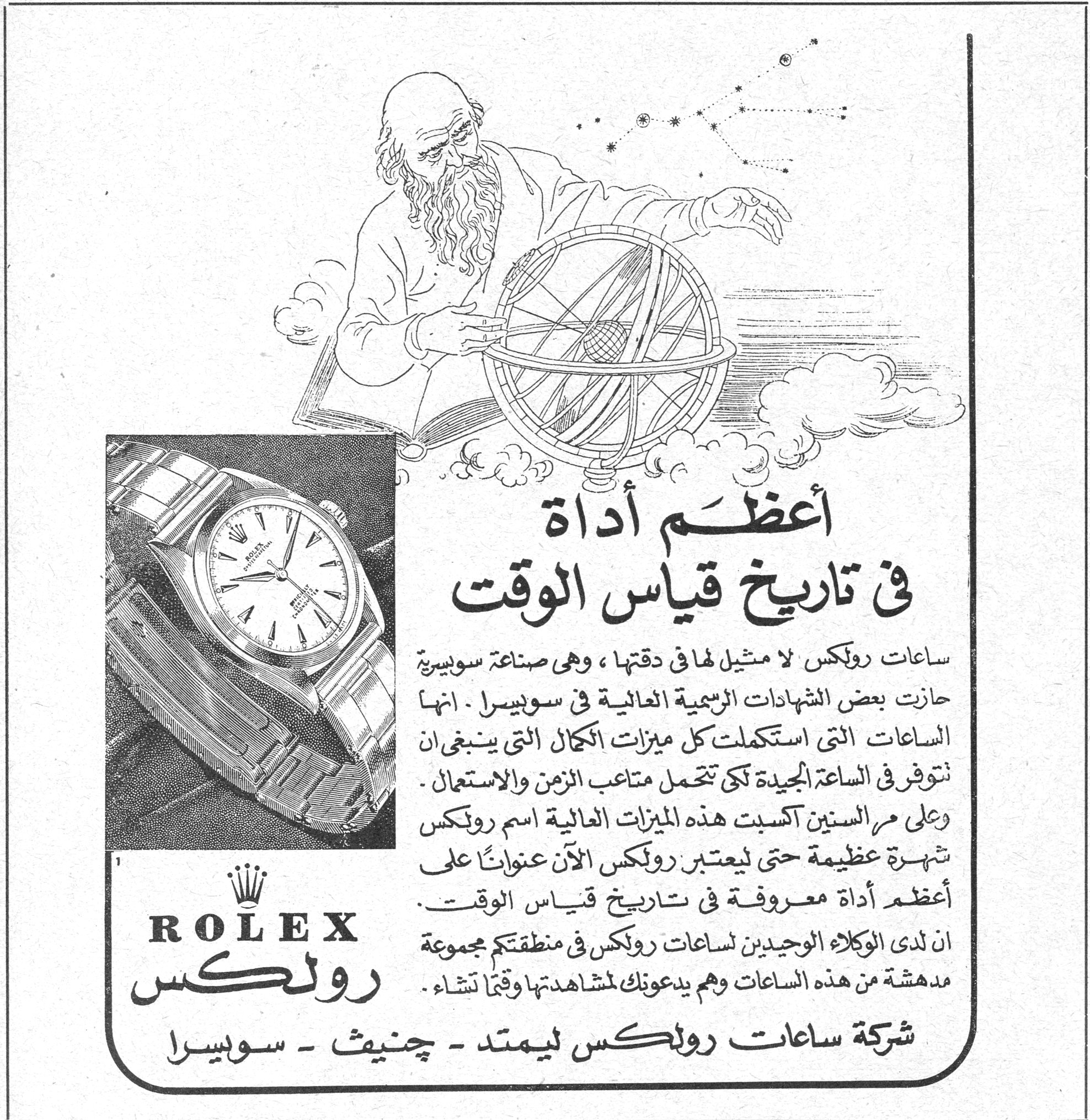 ROLEX رولكس أعظم أداة في تاريخ قياس الوقت ساعات رولكس لا مثيل لها في دقتها ، وهي صناعة سويسرية حازت بعض الشهادات الرسمية العالية في سويسرا . انها الساعات التي استكملت كل ميزات الكمال التي ينبغي ان تتوفر في الساعة الجديدة لكي تتحمل متاعب الزمن والاستعمال . وعلى مر السنين اكسبت هذه الميزات العالية اسم رولكس شهرة عظيمة حتى ليعتبر رولكس الآن عنواناً على أعظم أداة معروفة في تاريخ قياس الوقت . ان لدى الوكلاء الوحيدين لساعات رولكس في منطقتكم مجموعة مدهشة من هذه الساعات وهم يدعونكم لمشاهدتها وقتما تشاؤون . شركة ساعات رولكس ليمتد - چنيف - سويسرا اعظم اداه في تاريخ قياس الوقت