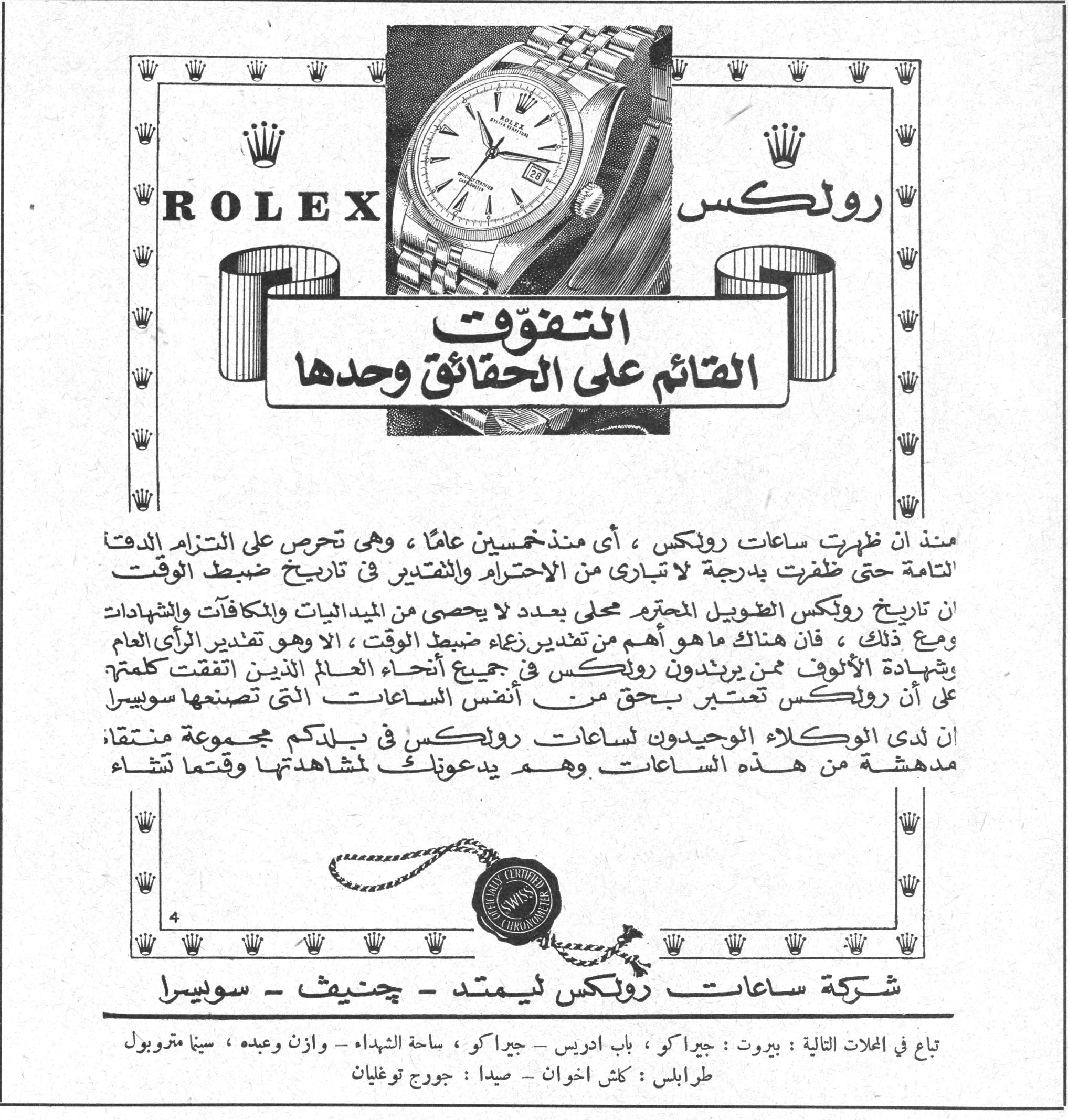 رولكس ROLEX - التفوّق القائم على الحقائق وحدها رولكس ROLEX التفوّق القائم على الحقائق وحدها منذ أن ظهرت ساعات رولكس، أي منذ خمسين عاماً، وهي تحرص على التزام الدقة التامة حتى ظفرت بدرجة لا تبارى من الاحترام والتقدير في تاريخ ضبط الوقت إن تاريخ رولكس الطويل المحترم محلى بعدد لا يحصى من الميداليات والمكافآت والشهادات ومع ذلك، فإن هناك ما هو أهم من تقدير زعماء ضبط الوقت، ألا وهو تقدير الرأي العام وشهادة الألوف ممن يرتدون رولكس في جميع أنحاء العالم الذين اتفقت كلمتهم على أن رولكس تعتبر بحق من أنفس الساعات التي تصنعها سويسرا إن لدى الوكلاء الوحيدين لساعات رولكس في بلدكم مجموعة منتقاة مدهشة من هذه الساعات وهم يدعونك لمشاهدتها وقتما تشاء شركة ساعات رولكس ليمتد - جنيف - سويسرا تباع في المحلات التالية: بيروت: جيراكو، باب ادريس - جيراكو، ساحة الشهداء - وازن وعبده، سينا متروبول طرابلس: كلش اخوان - صيدا: جورج توغليان