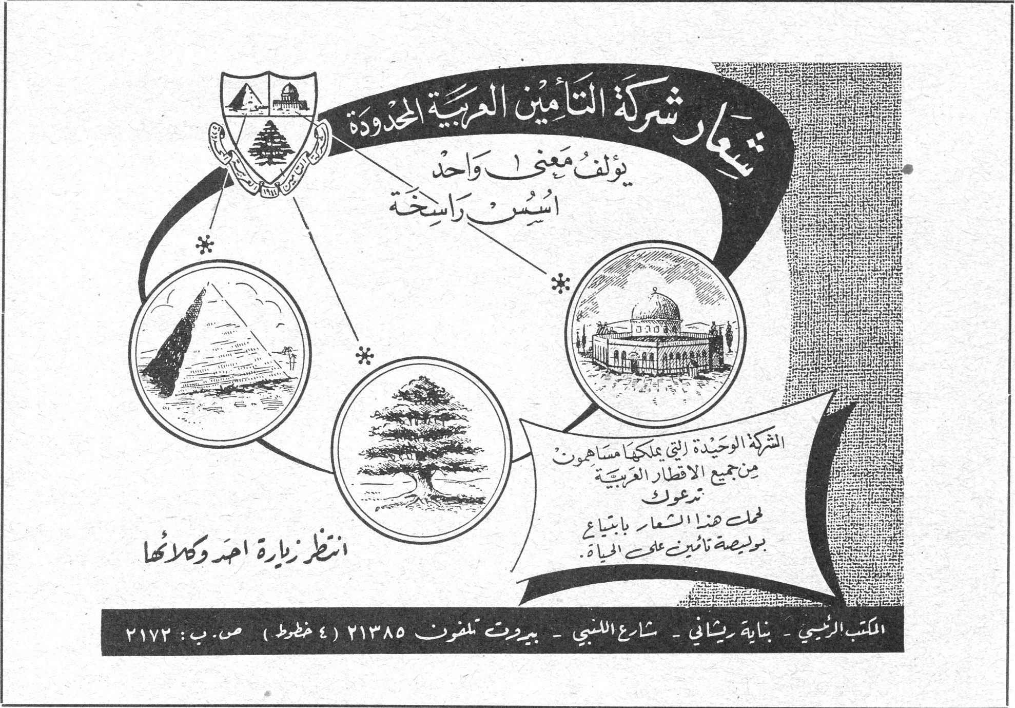 شركة التأمين العربية المحدودة — شعار شركة التأمين العربية المحدودة يؤلف معنى واحد أسس راسخة. الشركة الوحيدة التي يملكها مساهمون من جميع الاقطار العربية تدعوك لحمل هذا الشعار بابتياع بوليصة تأمين على الحياة. انتظر زيارة احد وكلائها. المكتب الرئيسي - بناية ريشاني - شارع اللنبي - بيروت تلفون ٢١٣٨٥ ( ٤ خطوط ) ص. ب : ٢١٧٣
