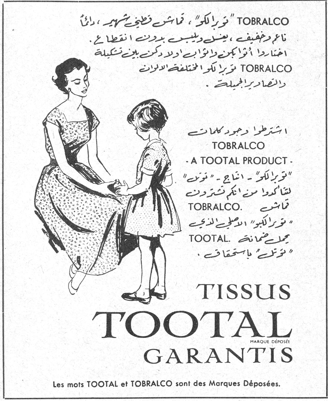 TISSUS TOOTAL GARANTIS TOBRALCO "توبرالكو" ، قماش قطني شهير ، دائماً ناعم وخفيف ، يغسل ويلبس بدون انقطاع . اختاروا اثواباً لكن ولاثواب اولادكن من بين تشكيلة TOBRALCO توبرالكو المختلفة الالوان والتصاوير الجميلة . اشترطوا وجود كلمات TOBRALCO - A TOOTAL PRODUCT - "توبرالكو" - انتاج - "توتال" لتتأكدوا من انكم تشترون قماش TOBRALCO. "توبرالكو" الاصلي الذي يحمل ضمانة TOOTAL. "توتال" باستحقاق . TISSUS TOOTAL MARQUE DÉPOSÉE GARANTIS Les mots TOOTAL et TOBRALCO sont des Marques Déposées.