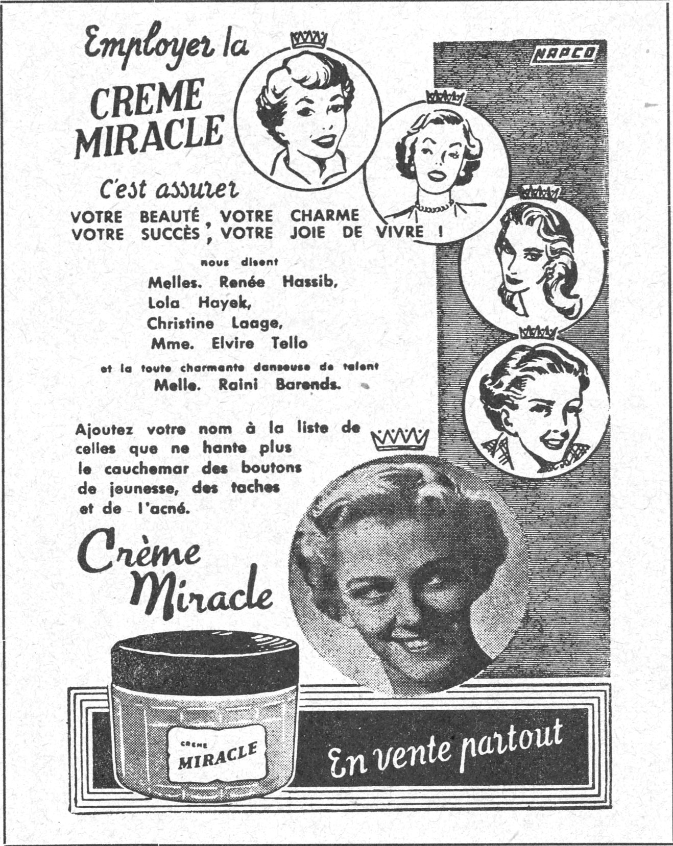 Employer la CREME MIRACLE
C'est assurer VOTRE BEAUTÉ, VOTRE CHARME, VOTRE SUCCÈS, VOTRE JOIE DE VIVRE !
nous disent Melles. Renée Hassib, Lola Hayek, Christine Laage, Mme. Elvire Tello et la toute charmante danseuse de talent Melle. Raini Barends.
Ajoutez votre nom à la liste de celles que ne hante plus le cauchemar des boutons de jeunesse, des taches et de l'acné.
Crème Miracle
En vente partout