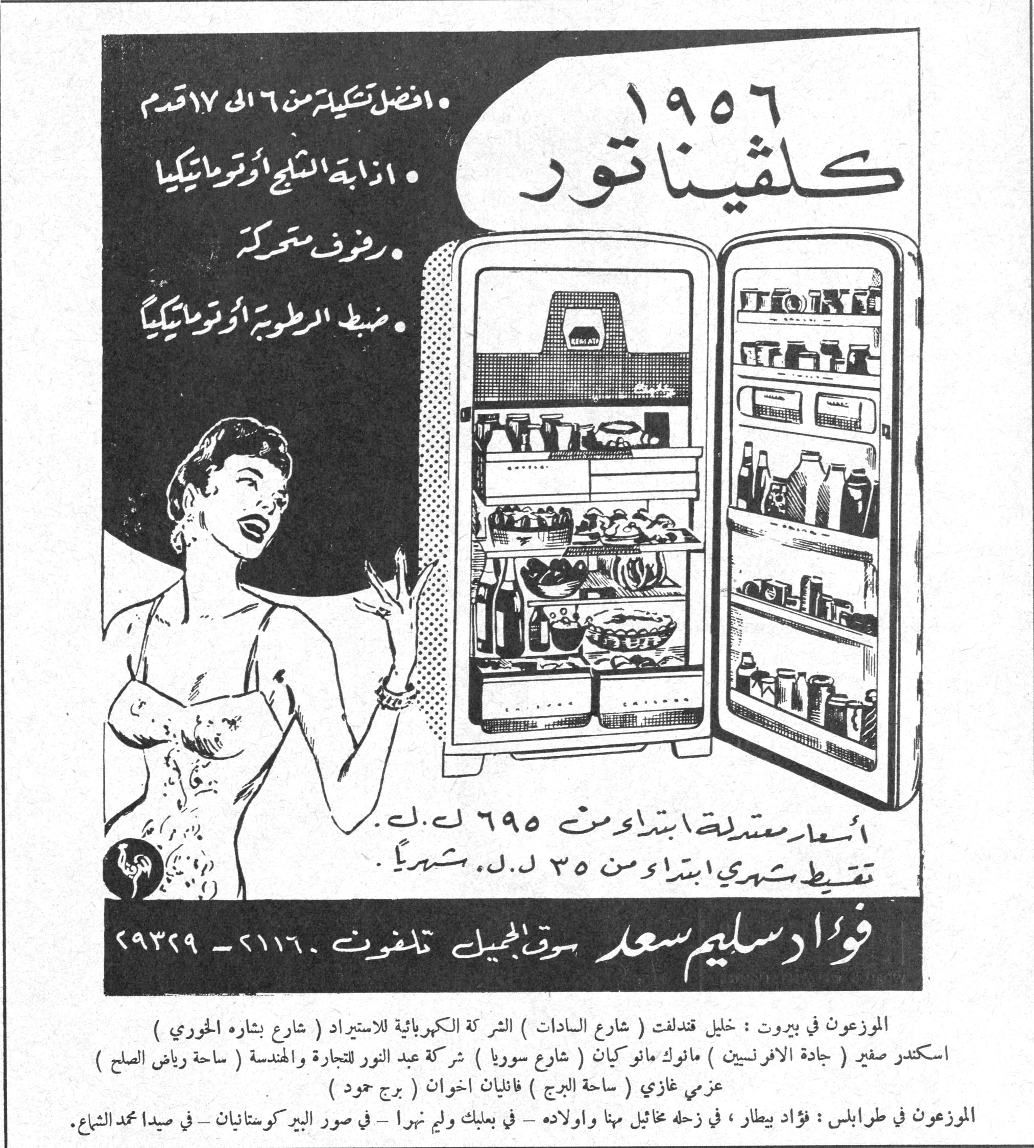 كلفيناتور ١٩٥٦

١٩٥٦ كلفيناتور

• افضل تشكيلة من ٦ الى ١٧ قدم
• اذابة الثلج أوتوماتيكيا
• رفوف متحركة
• ضبط الرطوبة أوتوماتيكياً

أسعار معتدلة ابتداءً من ٦٩٥ ل.ل.
تقسيط شهري ابتداءً من ٣٥ ل.ل. شهرياً

فؤاد سليم سعد سوق الجميل تلفون ٢١١٦٠ - ٢٩٣٢٩

الموزعون في بيروت : خليل قندلفت ( شارع السادات ) الشركة الكهربائية للاستيراد ( شارع بشاره الخوري )
اسكندر صفير ( جادة الافرنسيين ) مانوك مانوكيان ( شارع سوريا ) شركة عبد النور للتجارة والهندسة ( ساحة رياض الصلح )
عزمي غازي ( ساحة البرج ) فانيان اخوان ( برج حمود )
الموزعون في طرابلس : فؤاد بيطار، في زحله مخائيل مها واولاده - في بعلبك وليم نهرا - في صور البير كوستانيان - في صيدا محمد الشاع.