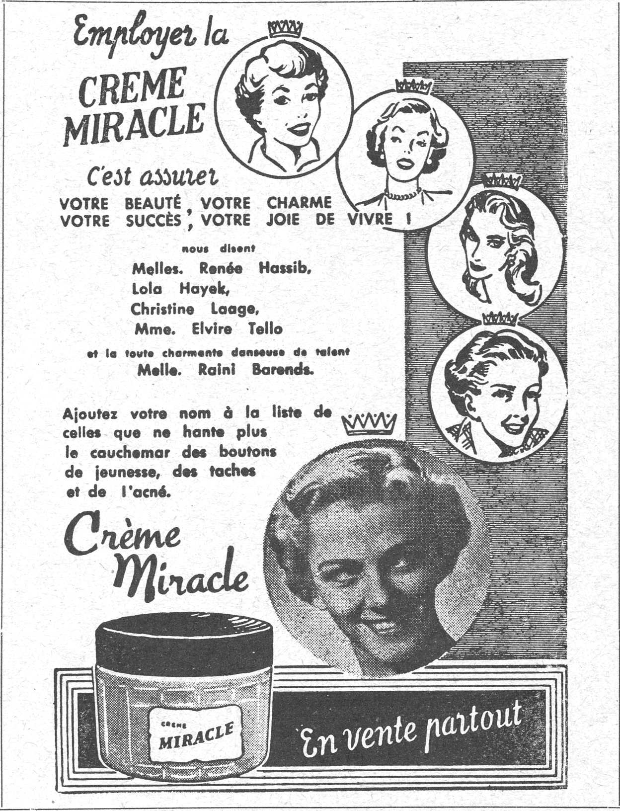 Employer la CREME MIRACLE C'est assurer VOTRE BEAUTÉ , VOTRE CHARME VOTRE SUCCÈS , VOTRE JOIE DE VIVRE ! nous disent Melles. Renée Hassib, Lola Hayek, Christine Laage, Mme. Elvire Tello et la toute charmante danseuse de talent Melle. Raini Barends. Ajoutez votre nom à la liste de celles que ne hante plus le cauchemar des boutons de jeunesse, des taches et de l'acné. Crème Miracle En vente partout