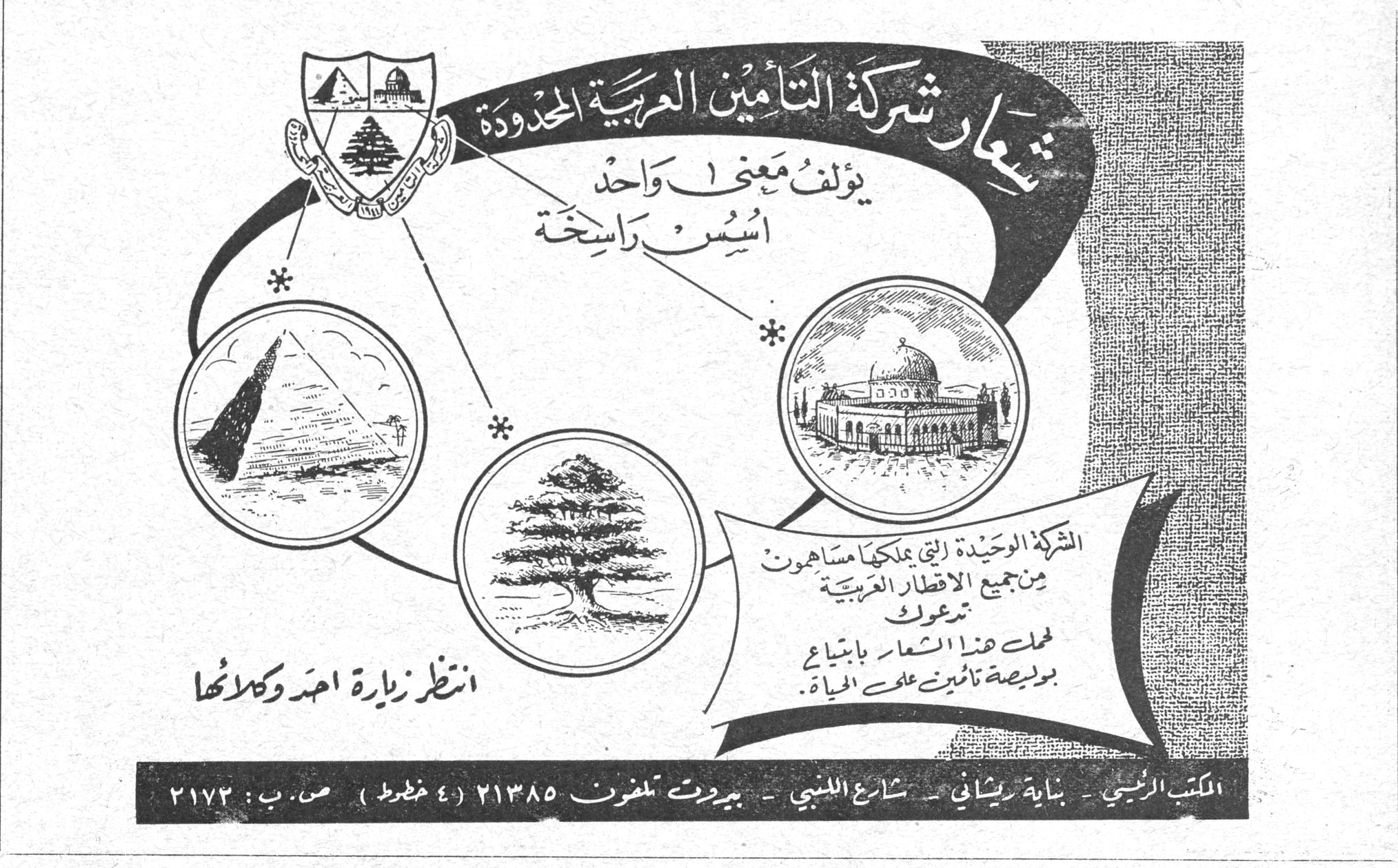 شركة التأمين العربية المحدودة شعار شركة التأمين العربية المحدودة يؤلف معنى واحد أسس راسخة الشركة الوحيدة التي يملكها مساهمون من جميع الأقطار العربية تدعوك لحمل هذا الشعار بابتياع بوليصة تأمين على الحياة . انتظر زيارة أحد وكلائها المكتب الرئيسي - بناية ريشاني - شارع اللنبي - بيروت تلفون ٢١٣٨٥ (٤ خطوط) ص . ب : ٢١٧٢