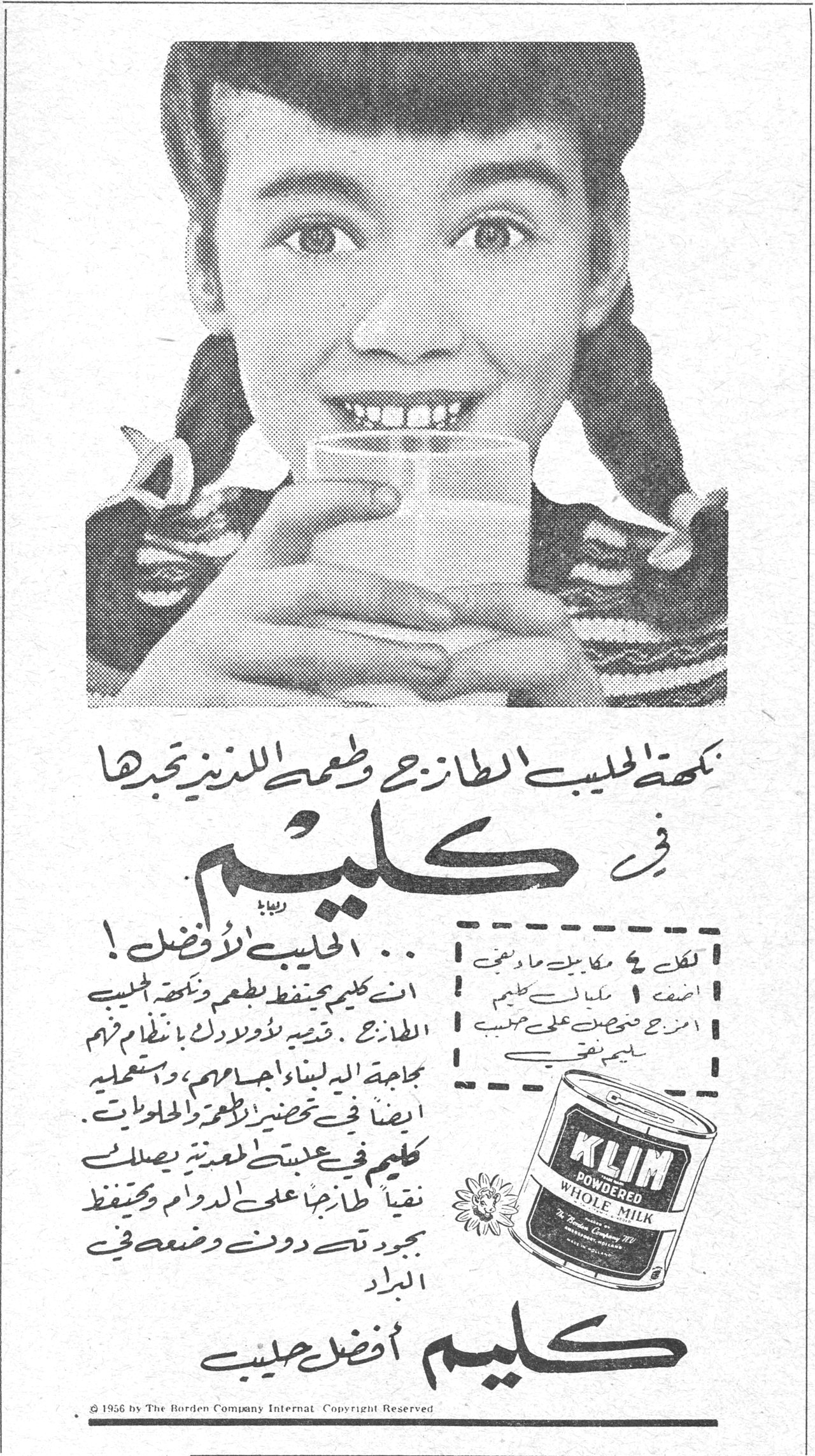 كليم — نكهة الحليب الطازج وطعمه اللذيذ تجدها في كليم ... الحليب الأفضل ! ان كليم يحفظ طعم ونكهة الحليب الطازج . قدميه لأولادك بانتظام فهم بحاجة اليه لبناء اجسامهم ، واستعمليه ايضاً في تحضير الاطعمة والحلويات . كليم في عبوته المعدنية يصلك نقياً طازجاً على الدوام ويحفظ جودته دون وضعه في البراد. لكل ٤ مكاييل ماء مغلي اضف ١ مكيال كليم امزج قبل تقديمه على حسب طلبك. KLIM POWDERED WHOLE MILK. كليم أفضل حليب. © 1956 by The Borden Company Internat Copyright Reserved