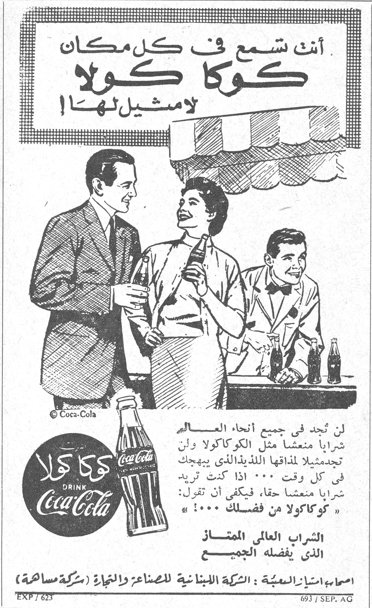 أنت تسمع في كل مكان كوكا كولا لا مثيل لها ! لن تجد في جميع أنحاء العالم شراباً منعشاً مثل الكوكا كولا وإن تجد مثيلاً لمذاقها اللذيذ الذي يبهجك في كل وقت ... اذا كنت تريد شراباً منعشاً حقاً ، فيكفي أن تقول : « كوكا كولا من فضلك ! ... » كوكا كولا DRINK Coca-Cola الشراب العالمي الممتاز الذي يفضله الجميع اصحاب امتياز التعبئة : الشركة اللبنانية للصناعة والتجارة ( شركة مساهمة ) EXP / 623 693 / SEP. AG
