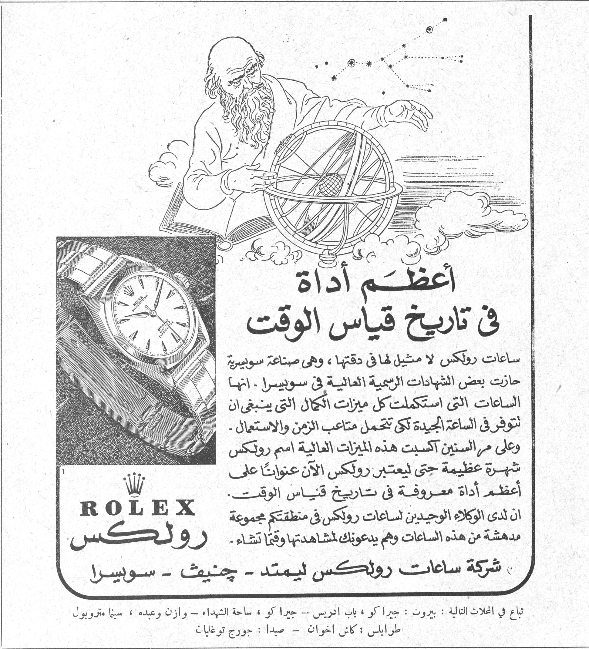 أعظم أداة في تاريخ قياس الوقت ROLEX رولكس أعظم أداة في تاريخ قياس الوقت ساعات رولكس لا مثيل لها في دقتها ، وهي صناعة سويسرية حازت بعض الشهادات الرسمية العالية في سويسرا . انها الساعات التي استكملت كل ميزات الكمال التي ينبغي ان تتوفر في الساعة الجيدة لكي تتحمل متاعب الزمن والاستعمال . وعلى مر السنين اكسبت هذه الميزات العالية اسم رولكس شهرة عظيمة حتى ليعتبر رولكس الآن عنواناً على أعظم أداة معروفة في تاريخ قياس الوقت . ان لدى الوكلاء الوحيدين لساعات رولكس في منطقتكم مجموعة مدهشة من هذه الساعات وهم يدعونك لمشاهدتها وقتاً تشاء . شركة ساعات رولكس ليمتد - جنيف - سويسرا تباع في المحلات التالية : بيروت : جيراكو ، باب ادريس - جيراكو ، ساحة الشهداء - وازن وعبده ، سبنا متروبول طرابلس : كاش اخوان - صيدا : جورج توغليان