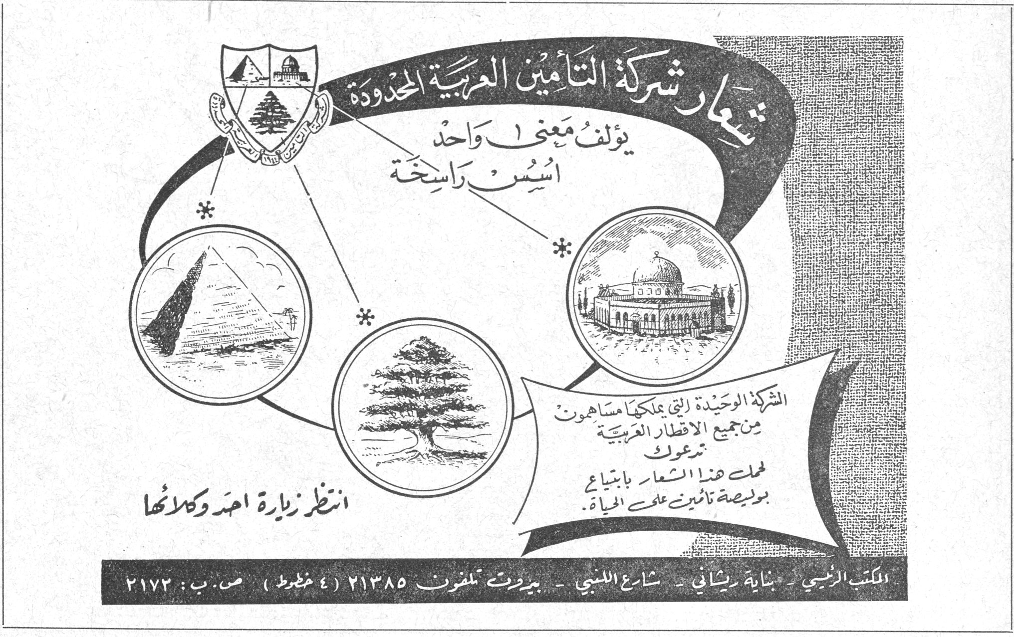 شعار شركة التأمين العربية المحدودة يؤلف معنى واحد أسس راسخة الشركة الوحيدة التي يملكها مساهمون من جميع الاقطار العربية تدعوك لحمل هذا الشعار بابتياع بوليصة تأمين على الحياة . انتظر زيارة احد وكلائها المكتب الرئيسي - بناية ريشاني - شارع اللنبي - بيروت تلفون ٢١٣٨٥ (٤ خطوط) ص.ب : ٢١٧٢ الفصل الثالث