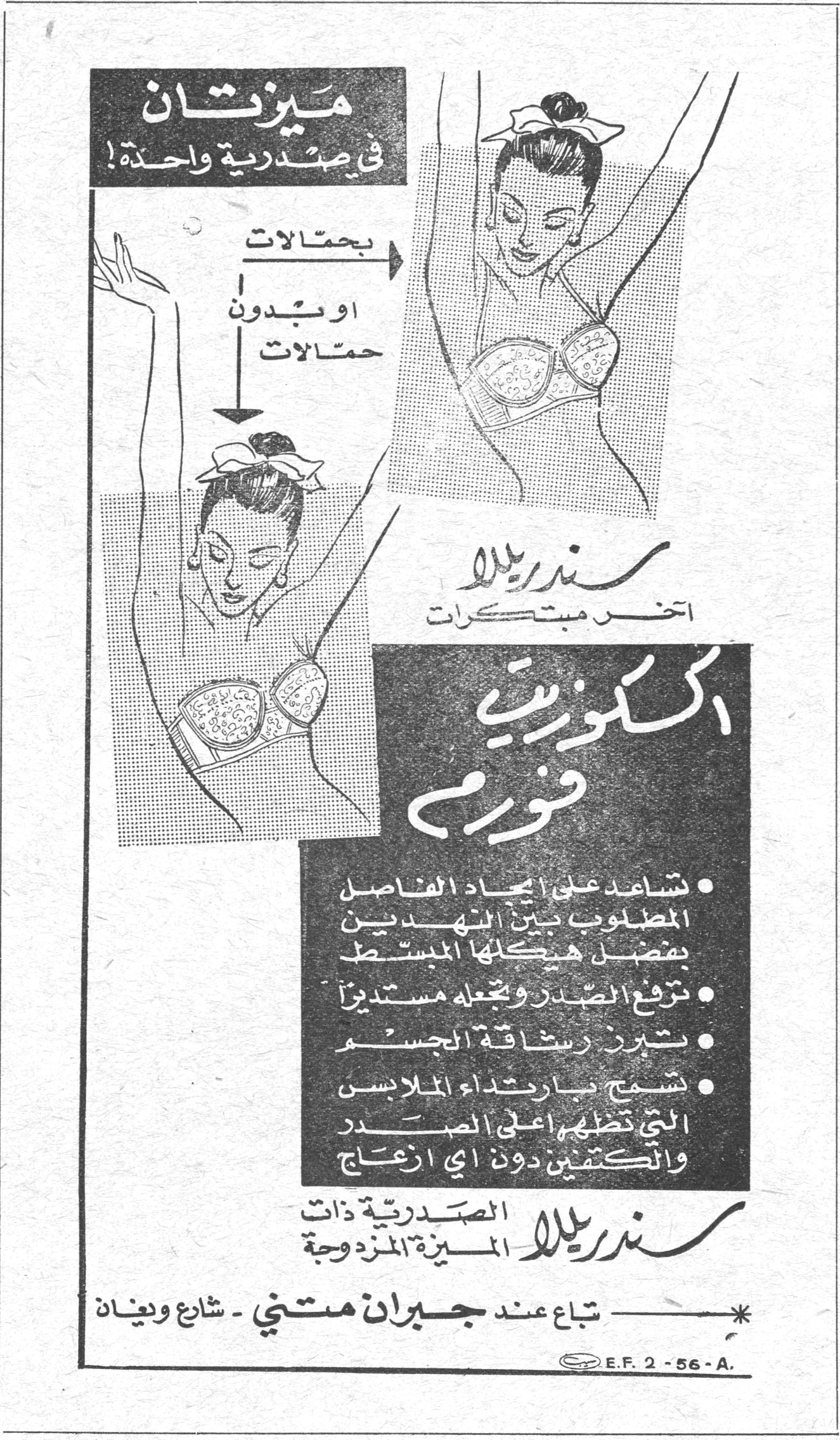 سندريلا - اكسكوزيت فورم ميزتان في صدرية واحدة! بحمالات او بدون حمالات سندريلا آخر مبتكرات اكسكوزيت فورم • تساعد على ايجاد الفاصل المطلوب بين النهدين بفضل هيكلها المبسط • ترفع الصدر وتجعله مستديراً • تبرز رشاقة الجسم • تسمح بارتداء الملابس التي تظهر اعلى الصدر والكتفين دون اي ازعاج سندريلا الصدرية ذات الميزة المزدوجة * تباع عند جبران متني - شارع وعنان E.F. 2-56-A.