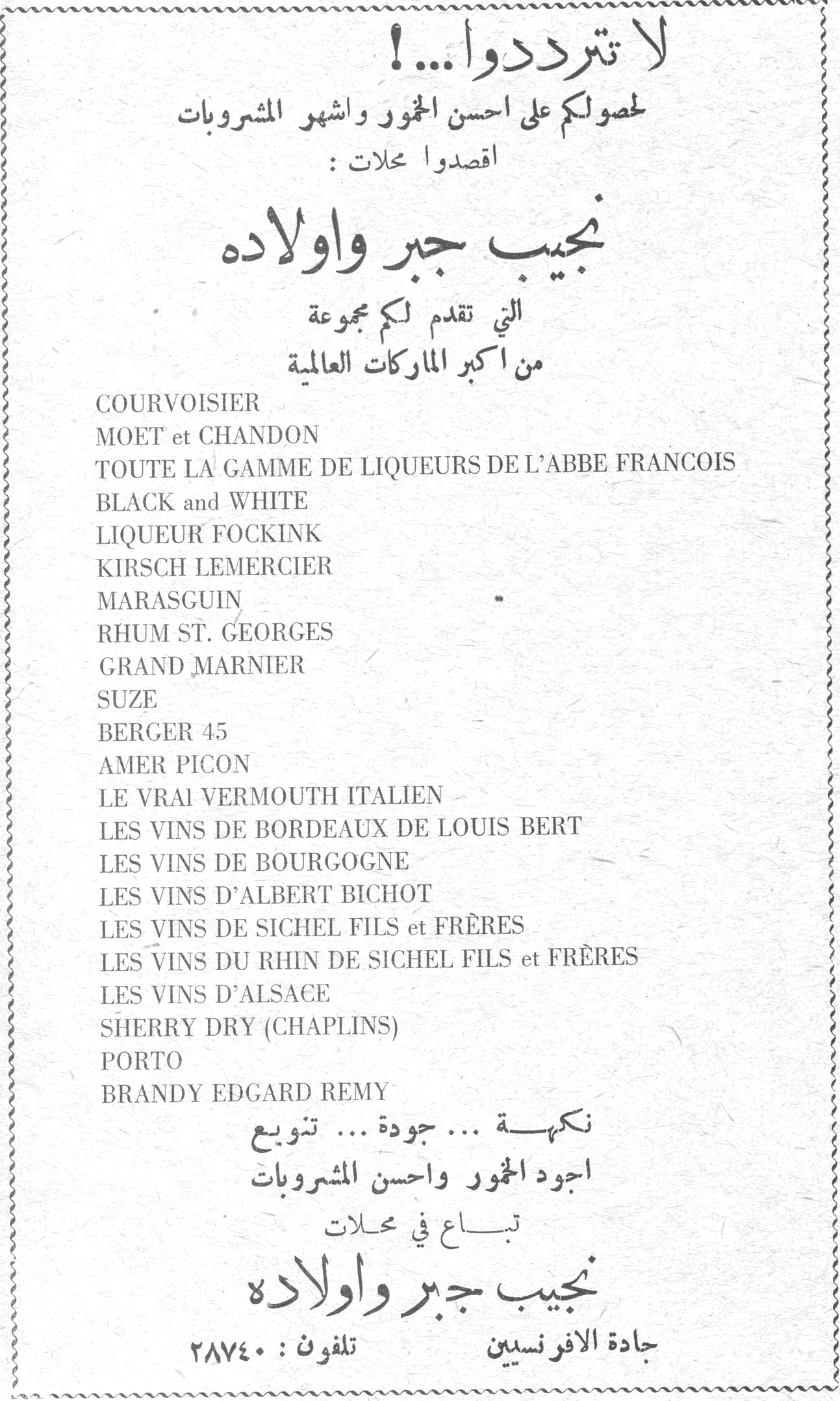 نجيب جبر واولاده لا تترددوا ...! لحصولكم على احسن الخمور واشهر المشروبات اقصدوا محلات : نجيب جبر واولاده التي تقدم لكم مجموعة من اكبر الماركات العالمية COURVOISIER MOET et CHANDON TOUTE LA GAMME DE LIQUEURS DE L'ABBE FRANCOIS BLACK and WHITE LIQUEUR FOCKINK KIRSCH LEMERCIER MARASGUIN RHUM ST. GEORGES GRAND MARNIER SUZE BERGER 45 AMER PICON LE VRAI VERMOUTH ITALIEN LES VINS DE BORDEAUX DE LOUIS BERT LES VINS DE BOURGOGNE LES VINS D'ALBERT BICHOT LES VINS DE SICHEL FILS et FRÈRES LES VINS DU RHIN DE SICHEL FILS et FRÈRES LES VINS D'ALSACE SHERRY DRY (CHAPLINS) PORTO BRANDY EDGARD REMY نكّهة ... جودة ... تنويع اجود الخمور واحسن المشروبات تباع في محلات نجيب جبر واولاده جادة الافرنسيين تلفون : ٢٨٧٤٠